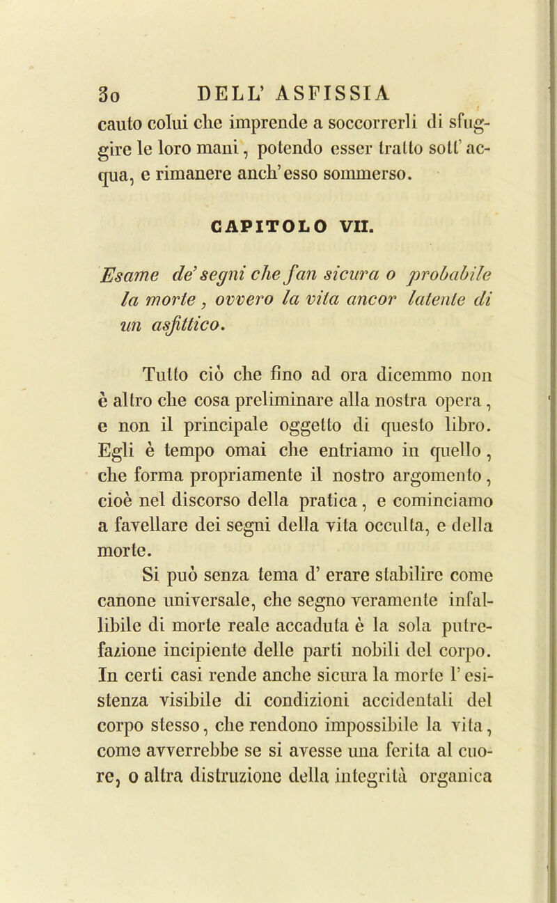 i cauto colui chc imprende a soccorrcrli di sfug- gire le loro mani, potendo esser tralto soil ac- qua, e rimanere anck’esso sommerso. CAPITOLO VII. Esame de’ segni che fan sicura o probabile la morte, ovvero la vita ancor latente di un asfittico. Till to cio che fino ad ora dicemmo non e altro che cosa preliminare alia nostra opera , e non il principale oggetto di questo libro. Egli e tempo omai che entriamo in qnello , che forma propriamente il nostro argomento, cioe nel discorso della pratica, e cominciamo a favellare dei segni della vita occulta, e della morte. Si puo senza tema d’ erare slabilire come canone universale, che segno veramente infal- lihile di morte reale accaduta e la sola pntre- fazione incipiente delle parti nohili del corpo. In certi casi rende anche sicura la morte 1’ esi- stenza visibile di condizioni accidentali del corpo stesso, che rendono impossible la vita, come avverrebbe se si avesse una ferita al cuo- re, o altra distruzione della integrita organica
