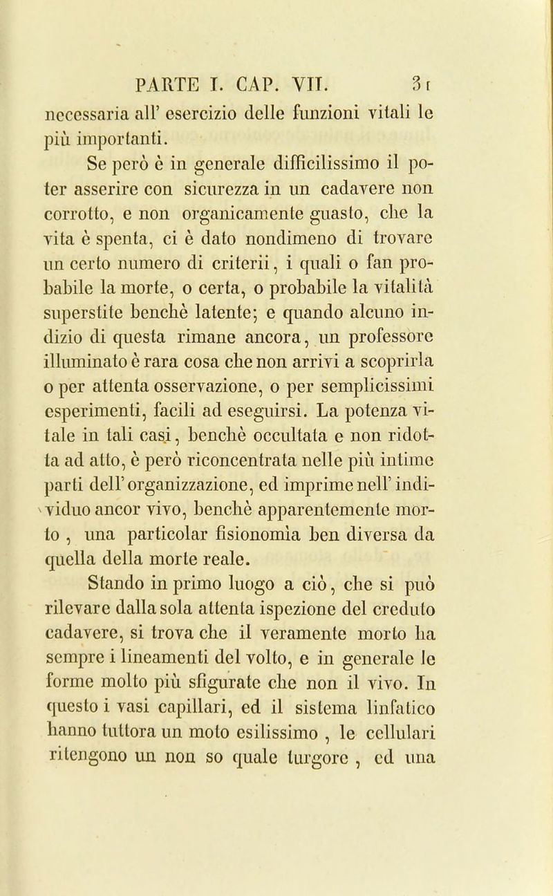 ncccssaria all’ esercizio dclle funzioni vilali lc piu important. Se pero e in generale difficilissimo il po- ter asserire con sicurezza in un cadavere non corrotto, e non organicamente guaslo, die la yita e spenta, ci e dato nondimeno di trovare un certo numero di criterii, i quali o fan pro- babile la morte, o certa, o probabile la vitalita superstite benclie latente; e quando alcuno in- dizio di questa rimane ancora, un professorc illuminato e rara cosa cbe non arrivi a scoprirla o per attenta osservazione, o per semplicissimi csperimenti, facili ad eseguirsi. La potenza vi- tale in tali casi, benclie occultata e non ridot- ta ad at to, e pero riconcentrata nelle pin intime parti dell’organizzazione, ed imprimenelf indi- ' yiduo ancor yiyo, benclie apparentemcnle mor- lo , una particolar flsionomia ben diyersa da quclla della morte reale. Stan do in primo luogo a cio, cbe si pud rilevare dallasola attenta ispezione del creduto cadavere, si trova cbe il veramente morlo lia scmpre i lineamenti del volto, e in generale Je forme mol to piu sfigurate die non il vivo. In ques to i vasi capillari, ed il sislcma linfatico lianno tuttora un molo esilissimo , le ccllulari rilengono un non so quale lurgorc , cd una