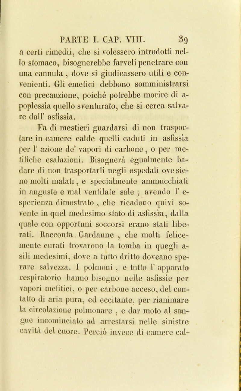 a ccrli rimedii, clio si volesscro introdotti nel- lo stomaco, bisogncrebbe farveli pcnetrare con una cannula , dove si giudicassero utili e con- venienti. Gli emetici debbono somministrarsi con precauzione, poiclie potrebbe morire di a- poplcssia quello sventurato, che si cerca salva- rc dall’ asfissia. Fa di mestieri guardarsi di non traspor- lare in cam ere calde quelli caduti in asfissia per P azione do’ vapori di carbone, 0 per me- lificbe esalazioni. Bisognera egualmcnle ba- darc di non trasportarli negli ospedali ovesie- 110 molti malati, e specialmente ammuccbiati in anguste e mal ventilate sale ; avendo V e- sperienza dimostrato , cbe ricadono quivi so- ventc in quel medesimo stato di asfissia, dalla quale con opportuni soccorsi erano slati libe- rati. Racconta Gardanne , cbe molti felice- menle curati trovarono la toniba in quegli a- sili medesimi, dove a lotto drilto doveano spe- rare salvczza. I polmoui , e tullo V apparato respiratorio banno bisoguo nelle astissie per vapori mefitici, o per carbone acceso, del con- lalto di aria pura, ed cccilanle, per rianimare la circolazione polroonare , c dar mo to al san- gue incomincialo ad arrestarsi nolle sinistre cavita del cuore. Percio invecc di camere cal-