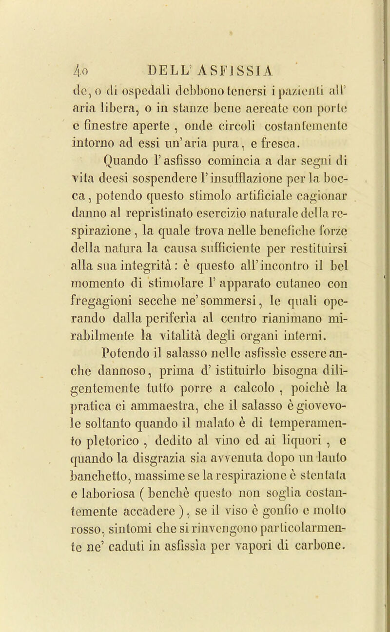ilc, o di ospcdali debbono tenersi ipazienti all’ aria libera, o in stanze bene aereate con porle c fineslre aperte , onde circoli coslanlemenle intorno ad essi un’ aria pura, e fresca. Qnando l’aslisso comincia a dar segni di vita deesi sospendere l’insufflazione per la boc- ca, potendo questo stimolo artificiale cagionar danno al repristinato esercizio naturalc della re- spirazione , la quale trova nelle bencficlie forze della natura la causa sufficiente per restituirsi alia sua integrity: e questo all’incontro il bel momento di stimolare V apparato cutaneo con fregagioni secche ne’ sommersi, le quali ope- rando dalla periferia al centro rianimano mi- rabilmente la vitalita degli organi interni. Potendo il salasso nelle asfissie essere an- ebe dannoso, prima d’ istituirlo bisogna dili- gentemente tutto porre a calcolo , poiclie la pratica ci ammaestra, cbe il salasso e giovevo- le soltanto quando il malato e di temperamen- to pletorico , dedito al vino cd ai liquori , e quando la disgrazia sia avvenuta dopo un laulo banclietto, massime sc la respirazione e stentata e laboriosa ( benche questo non soglia costan- temente accadere ), se il viso c gonfio c inollo rosso, sintomi cbe si rinvengono particolarmen- te ne’ caduti in asfissia per vapori di carbonc.