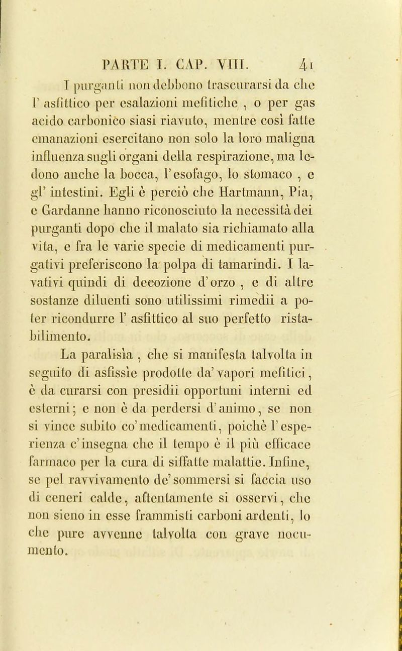 T purganti nondcbbono Lrascurarsi da die P asfillico per csalazioni mcfiliclie , o per gas aciclo carbonico siasi riavuto, men Ire cosi falic cmanazioni csercitano non solo la loro maligna influenza sugli organi della respirazione, ma lc- dono anebe la bocca, l’esofago, lo stomaco , e gl’ intestini. Egli e percio die Hartmann, Pia, c Gardanne lianno riconosciuto la necessitadei purganti dopo die il malato sia ricliiamato alia vita, c fra lc varie specie di medicamenti pur- gativi preferiscono la polpa di tamarindi. I la- vativi quindi di deeozione d’orzo , e di allre sostanze diluenti sono utilissimi rimedii a po- ter ricondurre P asflttico al suo perfetto ris ta- li ilimen to. La paralisia , die si manifesto, talvolta in seguito di asfissie prodotte da’ vapori mcfltici, e da curarsi con presidii opportuni interni ed esterni; e non e da perdersi d’animo, se non si vincc snbito co’medicamenti, poiche l’espe- rienza c’insegna die il tempo e il piu efflcacc farmaco per la cura di siflallc mala l tic. In fine, se pel ravvivamento de’sommersi si faccia uso ili ceneri cable, aftentamente si osservi, die non sieno in esse frammisti carboni ardenli, lo die pure avvenne talvolta con grave nacu- menlo.