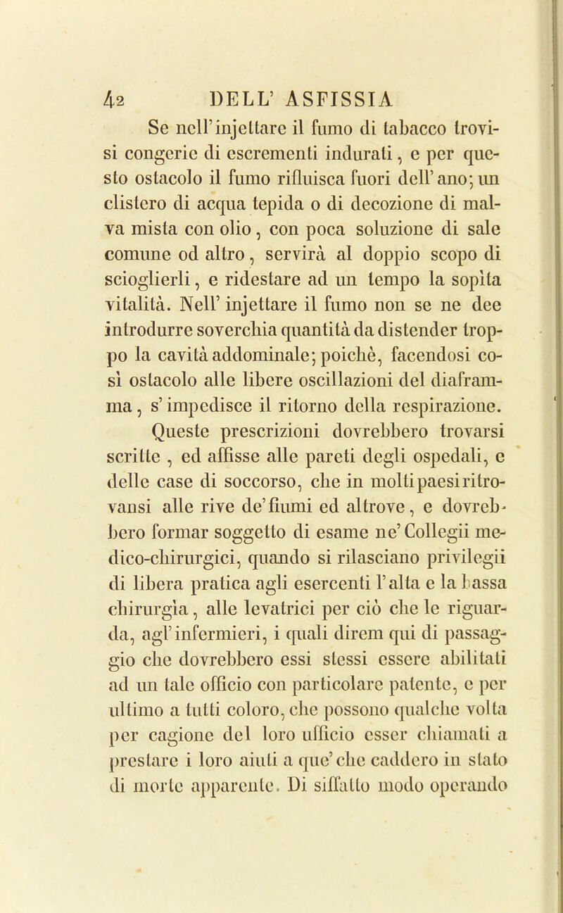 Se ncll’injeltare il fumo di labacco trovi- si congcric di cscrementi indurati, c per que- sto oslacolo il fumo rifluisca fuori dell’ano; un clistcro di acqua tepida o di decozione di mal- va mista con olio, con poca soluzione di sale comune od altro, servira al doppio scopo di scioglierli, e rideslare ad un tempo la sopita vitalita. Nell’ injettare il fumo non se ne dee introdurre sovercliia quantita da distender trop- po la cavitaaddominale; poiche, facendosi co- si oslacolo alle libere oscillazioni del diafram- ma, s’ impcdisce il ritorno della respirazione. Queste prescrizioni dovrebbero trovarsi scrille , ed affisse alle pareti degli ospedali, e delle case di soccorso, che in moltipaesiritro- vansi alle rive de’fiumi ed al trove, e dovreb* bero formar soggetto di esame ne’Collegii me- dico-cliirurgici, quando si rilasciano privilegii di libera pratica agli esercenti l’alta e la 1 assa cbirurgia, alle levatrici per cio die le riguar- da, agl’infermieri, i quali direm qui di passag- gio die dovrebbero essi stessi csscrc abilitati ad un talc ollicio con particolare patentc, e per ultimo a tutti coloro,cbe possono qualclie volta per cagionc del loro ufficio csser chiamati a prestare i loro aiuli a que’che caddero in slalo di morle apparente. Di siflatto modo operando