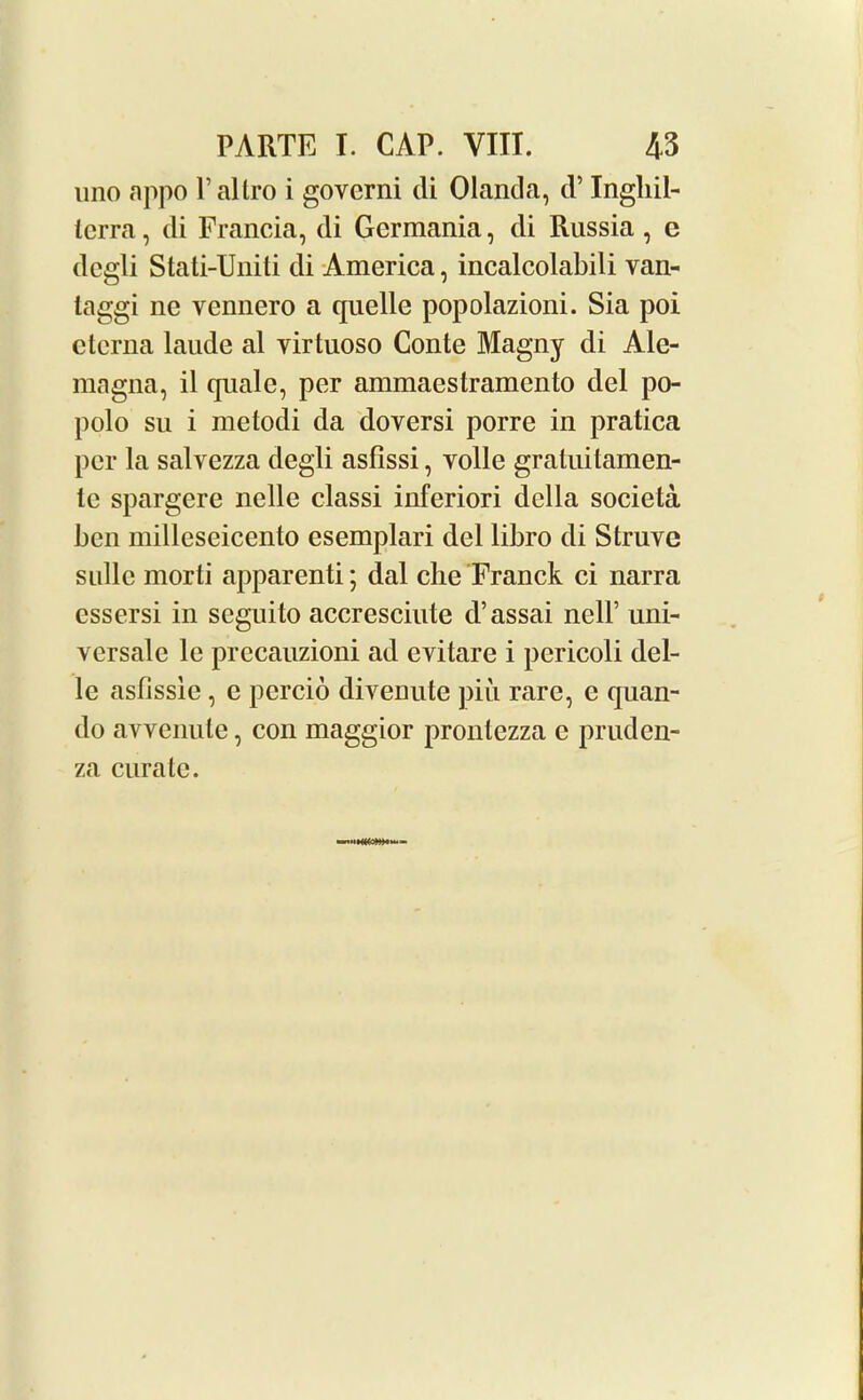 uno appo Paltro i govcrni di Olanda, d’ Ingliil- tcrra, di Francia, di Germania, di Russia , e degli Stati-Uniti di America, incalcolabili van- taggi ne vennero a quelle popolazioni. Sia poi ctcrna laude al yirtuoso Conte Magny di Ale- magna, il quale, per ammaestramento del po- polo su i metodi da doversi porre in pratica per la salvezza degli asfissi, voile gratuitamen- le spargere nelle classi inferiori della societa ben milleseicento esemplari del libro di Struve sullc morti apparenti; dal che Franck ci narra essersi in seguito accresciute d’assai nell’ uni- versale le precauzioni ad evitare i pericoli del- le asfissie, e percio divenute piu rare, e quan- do avvenute, con maggior pronlezza e pruden- za curate. -nn»M(CW~-