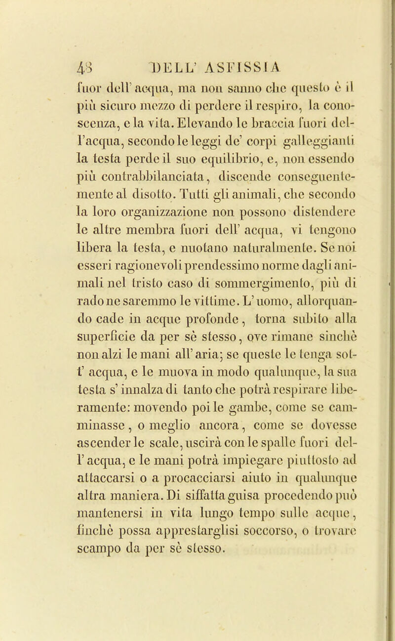 fuor dell’acqua, ma non sanno die queslo e il piu sicuro mezzo cli perdere il respiro, la cono- scenza, c la vita. Elevando le braccia fnori del- l’acqua, secondo le leggi de’ corpi galleggianli la testa perdcil suo equilibrio, e, nonessendo piii contrabbilanciata, discende conseguente- mente al disotto. Tutti glianimali, clie secondo la loro organizzazione non possono distendere le altre membra fnori dell’ acqua, yi tengono libera la testa, e nuotano naturalmente. Senoi esseri ragionevoli prendessimo norme dagli ani- mali nel Iris to caso di sommergimento, piu di radone saremmo le vittimc. L’uomo, allorquan- do cade in acquc profonile , torna subito alia superticie da per se stesso, ove rimane sinche nonalzi le mani all’aria; se quesle le tenga sol- t’ acqua, e le muoya in moclo qualunque, la sua testa s’innalzadi lantoclie potrarespirarc libe- ramente: moyendo poile gambc, come se cam- minasse, o meglio ancora, come se doyessc ascender le scale, uscira con le spalle fnori del- 1’ acqua, e le mani potra impiegarc piulloslo ad attaccarsi o a procacciarsi aiuto in qualunque altra manicra.Di sitfalta guisa procedendo pub mantenersi in vita lungo tempo sidle acque, fincbe possa apprestarglisi soccorso, o trovare scampo da per se stesso.