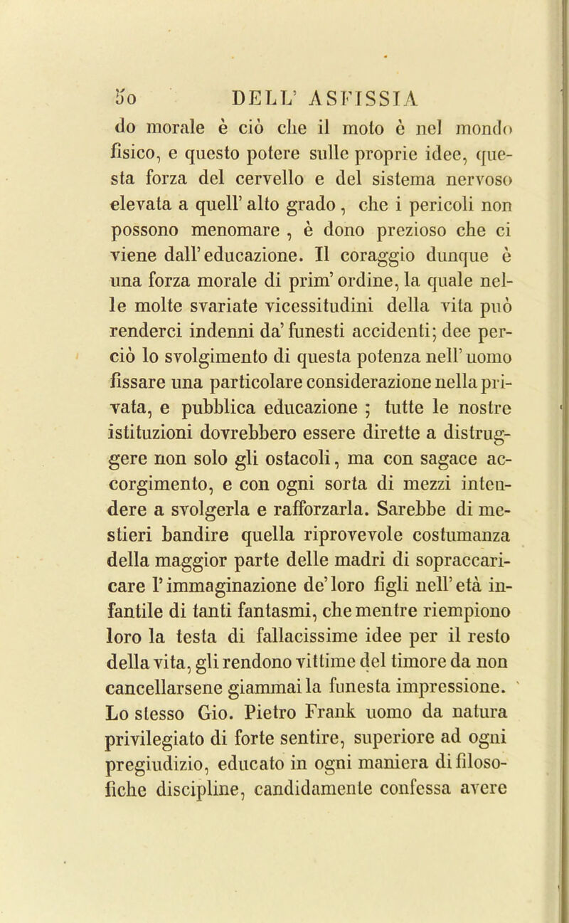 do morale e cio clie il molo e nel mondo fisico, e questo potere sidle proprie idee, que- sta forza del cervello e del sistema nervoso elevata a quell’ alto grado , die i pericoli non possono menomare , e dono prezioso die ci viene dall’educazione. II coraggio dunque e una forza morale di prim’ordine, la quale nel- le molte svariate vicessitudini della vita pud renderci indenni da’funesti accidenti; dee per- do lo svolgimento di quesla potenza nell’uomo fissare una particolare considerazione nella pri- vata, e pubblica educazione ; tutte le nostre istituzioni dovrebbero essere dirette a distrug- gere non solo gli ostacoli, ma con sagace ac- corgimento, e con ogni sorta di mezzi inteu- dere a svolgerla e rafforzarla. Sarebbe di me- stieri bandire quella riproveyole costumanza della maggior parte delle madri di sopraccari- care 1* immaginazione de’loro figli nell’eta in- fantile di tanti fantasmi, che mentre riempiono loro la testa di fallacissime idee per il resto della vita, gli rendono vittime del timore da non cancellarsene giammaila funesta impressione. Lo slesso Gio. Pietro Frank uomo da nalura privilegiato di forte sentire, superiore ad ogni pregiudizio, educato in ogni maniera difiloso- iicke discipline, candidamente confessa avere