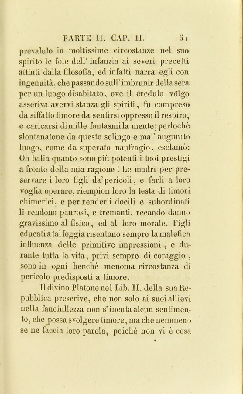 prevaluto in moltissime circostanze nel suo spirito le folc dell’ infanzia ai severi precetti attinti dalla filosofia, ed infatti narra egli con ingenuita, clic passando sull’ imbrunir della sera per un luogo disabitato, ove il credulo vtflgo asseriva avervi stanza gli spiriti, fu compreso da siffatto timore da sentirsi opprcsso il respiro, e caricarsi dimille fantasmila mente; periodic slonlanatone da questo solingo e maP augurato luogo, come da superato naufragio, esclamo: Oh balia quanto sono piii potenti i tuoi prestigi a fronte della mia ragione ! Le madri per pre- servare i loro figli da’pericoli, e farli a loro yoglia operarc, riempion loro la testa di timori cliimerici, c per renderli docili e subordinati li rendono paurosi, e tremanti, recando danno gravissimo al fisico, ed al loro morale. Figli cducatiatal loggia risentono sempre lamalefica influenza delle primitive impressioni , e du- rante tutta la vita, privi sempre di coraggio , sono in ogni benche menoma circostanza di pericolo predisposti a timore. Ildivino Platonenel Lib. II. della suaRe- pubblica prescrive, che non solo ai suoiallievi nclla fanciullczza non s’incuta alcun sentimen- to, cbe possa svolgcrc timore, ma che nemmeno sc ne faccia loro parola, poiclie non vi e cosa