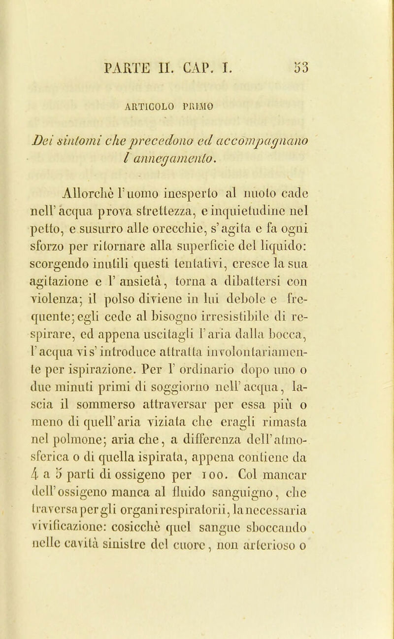 ART1G0L0 PIIIMO Dei siniomi chc precedono ed ac com pay nano l annegamenlo. Allorclie Fuomo inesperto al nuolo cade ncll’acqua proya strettezza, e inquietudine nel petto, e susurro alle orecchie, s’agita e fa ogni sforzo per ritornare alia superficie del liquido: scorgendo inulili questi lentativi, cresce lasua agitazione e l’ansieta, torna a dibattersi con yiolenza; il polso diyiene in lui debole c fre- quente; egli cede al bisogno irresistibile di re- spirare, cd appena uscitagli l’aria dalla bocca, l’acqua vis’ introduce attratta inYolonlariamcn- le per ispirazionc. Per F ordinario dopo uno o due minuti primi di soggiorno nell’acqua, la- scia il sommerso attraversar per essa piu o mono di quell’aria yiziata cbc cragli rimasta nel polmone; aria die, a differenza dclFatmo- sferica o di quella ispirata, appena conticnc da 4 a 5 parti di ossigeno per ioo. Col mancar dcll’ossigeno manca al fluido sanguigno, cbe traversapergli organirespiratorii, lanecessaria vivificazionc: cosicchc quel sangue sboccando nolle cavila sinistre del cuoix?, non arlerioso o
