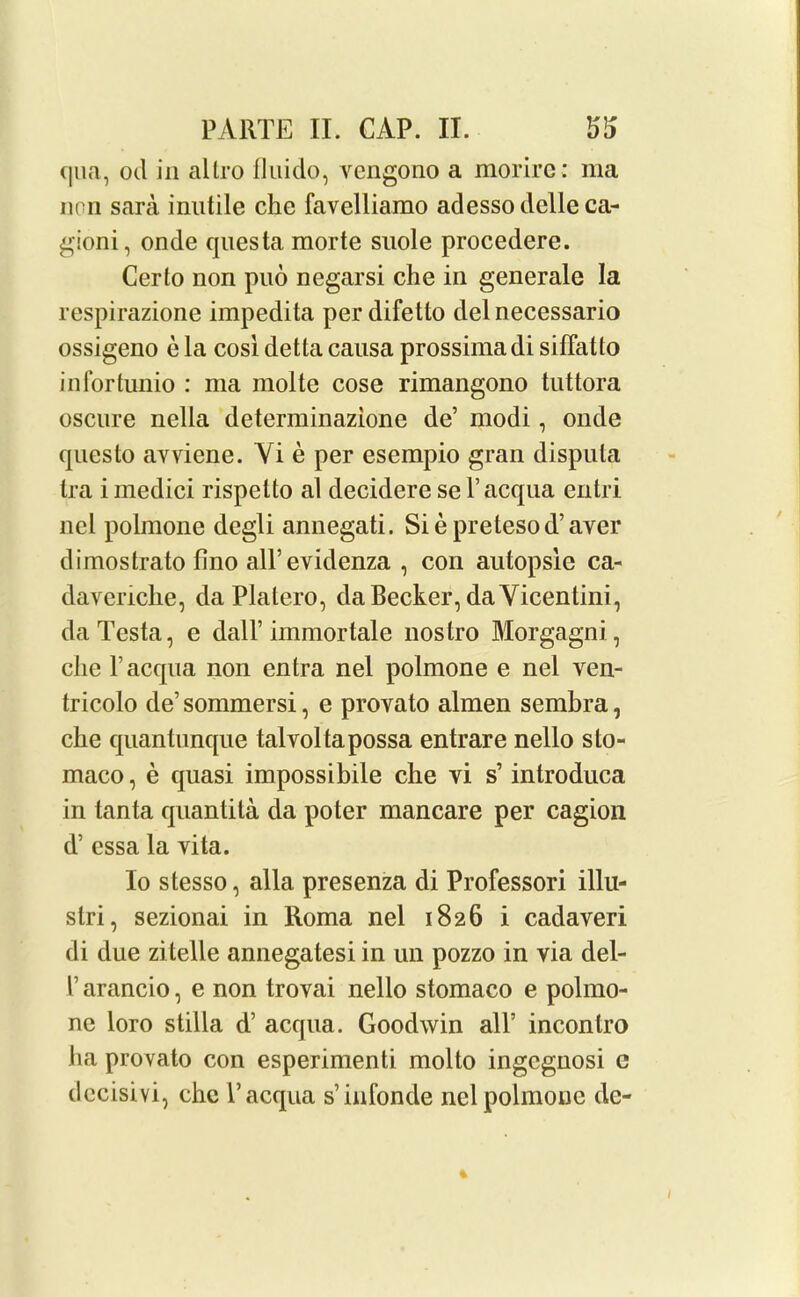qua, ocl in altro fluido, vengono a morire: ma non sara inutile che favelliamo adessodelleca- gioni, onde questa morte suole procedere. Cerlo non puo negarsi che in generale la respirazione impedita per difetto del necessario ossigeno e la cosi detta causa prossimadi siflalto infortunio : ma molte cose rimangono tuttora oscure nella determinazione de’ modi, onde questo avviene. Yi e per esempio gran disputa tra imedici rispelto al decideresel’acqua entri nel polmone degli annegati. Siepretesod’aver dimostrato fino all’evidenza , con autopsle ca- davenche, da Platero, da Becker, da Vicentini, da Testa, e dall’ immortale nostro Morgagni, che l’acqua non entra nel polmone e nel ven- tricolo de’ sommersi, e provato almen sembra, che quantunque talvoltapossa entrare nello slo- maco, e quasi impossibile che yi s’ introduca in tanta quantita da poter mancare per cagion d5 essa la yita. Io stesso, alia presenza di Professori illu- stri, sezionai in Roma nel 1826 i cadaveri di due zitelle annegatesi in un pozzo in via del- r arancio, e non trovai nello stomaco e polmo- ne loro stilla d’ acqua. Goodwin all’ incontro ha provato con esperimenti molto ingcgnosi c decisivi, che l’acqua s’infonde nel polmone de-