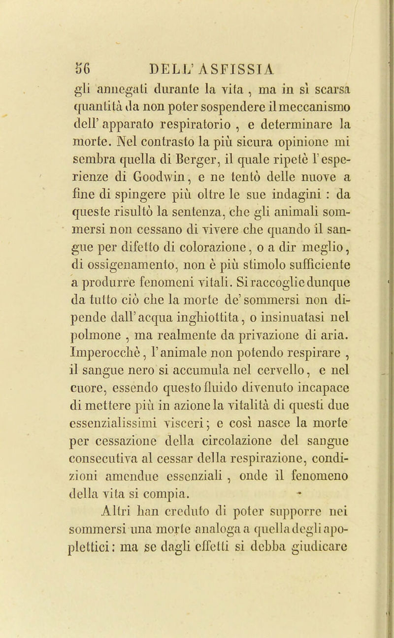 gli annegali durante la vita , ma in si scarsa quantita da non poter sospendere il meccanismo dell’ apparato respiratorio , e determinare la morte. Nel contrasto la piu sicura opinione mi sembra quella di Berger, il quale ripete l espe- rienze di Goodwin, e ne ten to delle nuove a fine di spingere piu oltre le sue indagini : da queste risulto la sentenza, clie gli animali som- mersi non cessano di yiyere cbe quando il san- gue per difetto di colorazione, o a dir meglio, di ossigenamento, non e piu stimolo sufficiente a produrre fenomeni yitali. Siraccogliedunque da tut to cio clie la morte de’sonnnersi non di- pendc dall’acqua ingbiottita, o insinuatasi nel polmone , ma realmente da priyazione di aria. Imperocche, 1’ animale non potendo respirare , il sangue nero si accumula nel cervello, e nel cuore, essendo questo fluido diyenuto incapace di mettere piu in azione la yitalita di questi due essenzialissimi yisceri; e cosi nasce la morte per cessazione della circolazione del sangue consecutiva al cessar della respirazione, condi- zioni amendue esscnziali , ondc il fenomeno della yila si compia. Allri ban creduto di poter supporrc nei sommersi una morte analogaa quelladcgliapo- plettici: ma sc dagli cffelli si debba giudicare