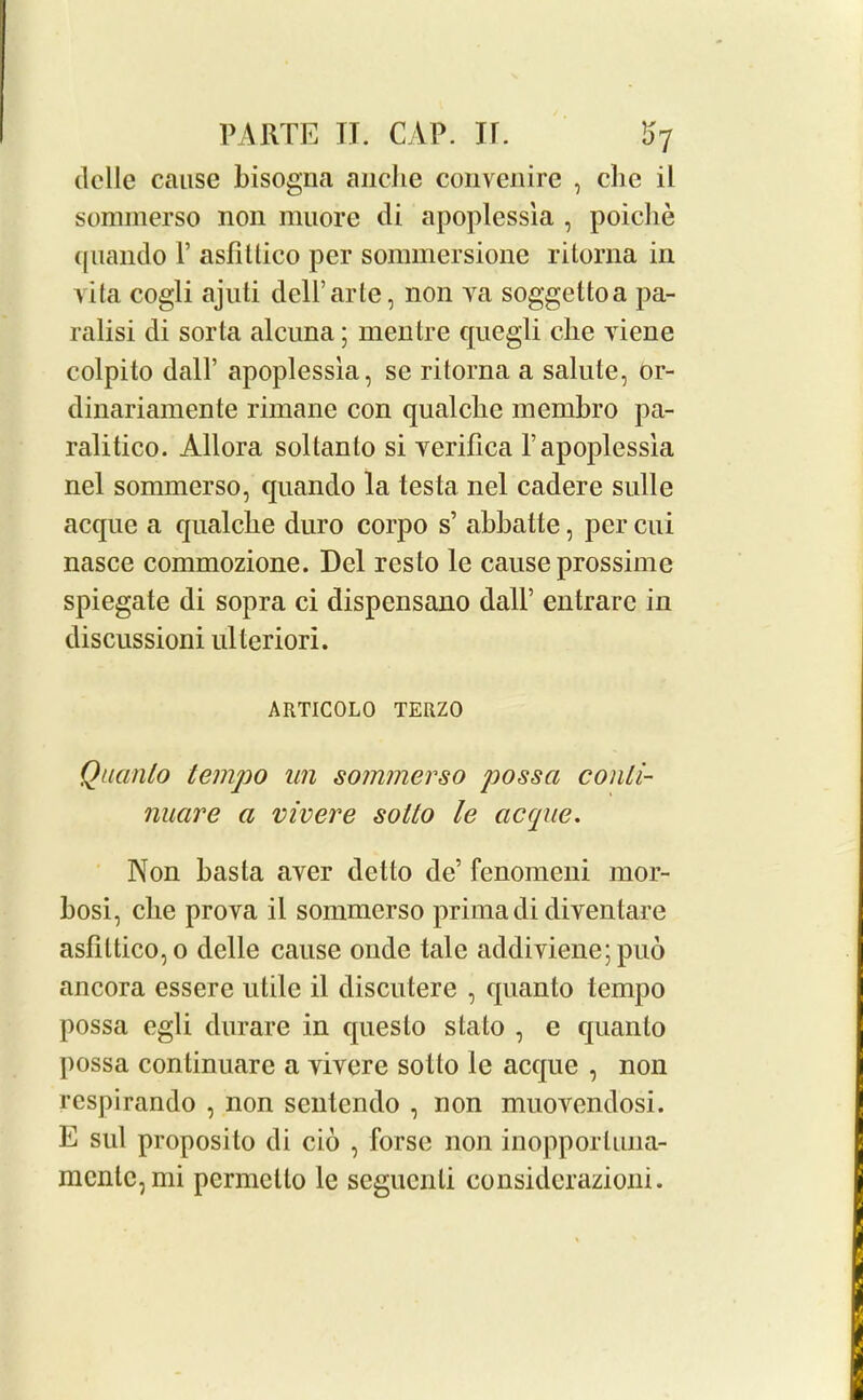 ilelle cause bisogna anche convenire , che il sommerso non miiore di apoplessia , poiclie quando 1’ asfitlico per sonnnersione ritorna in vita cogli ajuti dell’arte, non va soggettoa pa- ralisi di sorta alcuna; mentre quegli che viene colpito dall’ apoplessia, se ritorna a salute, or- dinariamente rimane con qualclie membro pa- ralitico. Allora soltanlo si verilica 1’apoplessia nel sommerso, quando la testa nel cadere sulle acque a qualclie duro corpo s’ abbatte, per cui nasce commozione. Del res to le cause prossime spiegate di sopra ci dispensano dall’ entrarc in discussioni ulteriori. ARTIC0L0 TERZO Quanto tempo un sommerso possa conti- nuare a vivere sotto le acque. Non basta aver delto de’ fenomeni mor- bosi, die prova il sommerso primadi diventare asfittico,o delle cause onde tale addiviene; puo ancora essere utile il discutere , quanto tempo possa egli durare in questo stato , e quanto possa conlinuare a vivere sotto le acque , non respirando , non senlendo , non muovendosi. E sul proposito di cio , forse non inopporluna- mcntc,mi permctlo le scgucnli considerazioni.