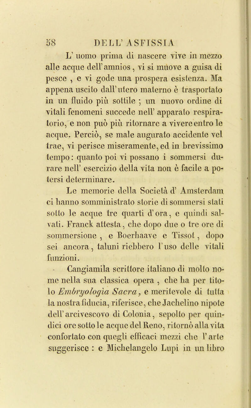 L’ uomo prima di nascere yive in mezzo alle acque dell’amnios, yi si muove a guisa di pesce , e yi gode una prospera esistenza. Ma appena uscito dall’utero materno e trasportalo in un fluido piii sottile ; un nuoyo ordine di yitali fenomeni succede nell’ apparato respira- torio, e non puo piu ritornare a yivereentro le acque. Percio, se male augurato accidente yel trae, yi perisce miseramente,ed in brevissimo tempo: quanto poi yi possano i sommersi du- rare nell’ esercizio della yita non e facile a po- tersi determinare. Le memorie della Societa d’ Amsterdam ci lianno somministrato storie di sommersi slati sotto le acque tre quarti d’ora, e quindi sal- vati. Franck attesta, die dopo due o tre ore di sommersione , e Boerhaave e Tissot, dopo sei ancora, taluni riebbero Fuso delle vitali funzioni. Cangiamila scrittore italiano di mol to no- me nella sua classica opera , die ba per tito- lo Embryologia Sacra, e meriteyole di tutta la nostrailducia, riferisce, die Jacbelino nipotc dell’arcivescoyo diColonia, sepolto per quin- dici ore sollo le acque del Reno, rilorno alia yita conforlato con qucgli efficaci mezzi cbc V arte suggerisce : e Micliclangclo Lupi in un libro