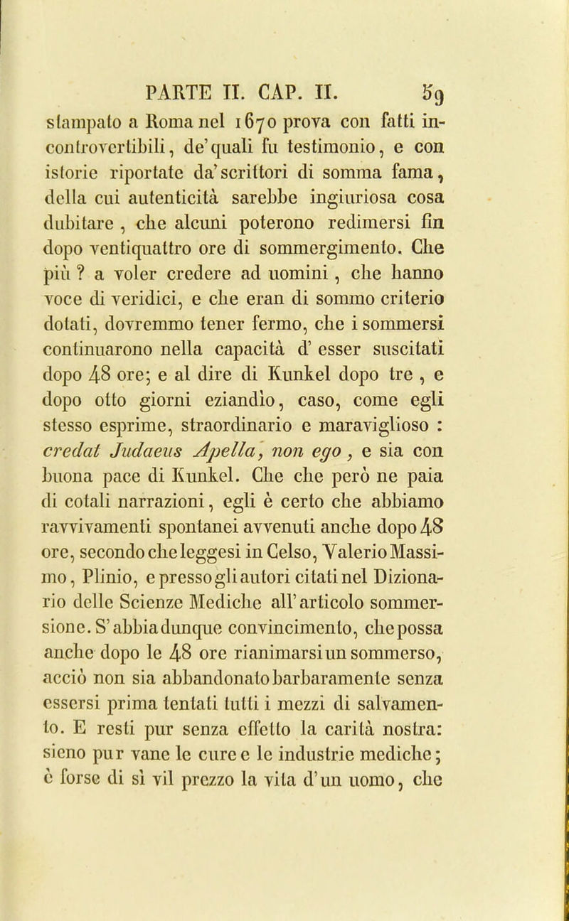 stampalo a Roma nel 1670 prova con fatti in- controyertibili, de’quali fu testimonio, e con istorie riportate da’scrittori di somma Tama, della cui autenticita sarebbe ingiuriosa cosa dubitare , die alcuiii poterono redimersi fin dopo yentiqualtro ore di sommergimenlo. Che piu ? a yoler credere ad uomini, die banno Yoce di Yeridici, e cbe eran di sommo criterio dolati, dovremmo tener fermo, che i sommersi continuarono nella capacita d’ esser suscitati dopo 48 ore; e al dire di Kunkel dopo tre , e dopo otto giorni eziandio, caso, come egli stesso esprime, straordinario e maraviglioso : credat Judaeus Ajjella, non ego, e sia con buona pace di Kunkel. Clie che pero ne paia di cotali narrazioni, egli e certo che abbiamo ravviYamenti spontanei avvenuti anclie dopo 48 ore, secondoclieleggesi in Celso, Yalerio Massi- mo, Plinio, epressogliautori citatinel Diziona- rio delle Scienze Mediche all’articolo sommer- sionc. S’abbiadunque convincimento, cliepossa anclie dopo le 48 ore rianimarsiimsommerso, accio non sia abbandonalobarbaramenle senza csscrsi prima tentati lutti i mezzi di salvamen- to. E rcsti pur senza cfiello la carita nostra: sicno pur vane lc curcc le industrie mediche; e Torse di si vil prezzo la vita d’un uomo, che