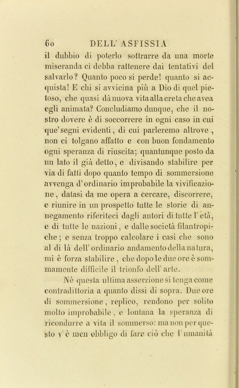il dubbio tli poterlo sottrarre da una morle miseranda ci debba raltenere dai tentativi del salvarlo? Quanto poco si perde! quanto si ac- quista! E cbi si ayvicina pin a Dio di quel pie- toso, clie quasi danuova vita alia ere tacheavea egli animala? Concludiamo dunque, clie il no- stro dovere e di soccorrere in ogni caso in cui que’segni evidenti, di cui parleremo altrove , non ci tolgano affatto c con buon fondamento ogni speranza di riuscita; quantunque poslo da un lato il gia del to, e divisando stabilire per via di fatti dopo quanto tempo di sommersione avvenga d’ordinario improbabile la vivfficazio- ne, dalasi da me opera a cercare, discorrere, c riunire in un prospetto tutte le slorie di an- negamento riferiteci dagli autori di tutte \ eta, e di tutte le nazioni, e dalle societa filantropi- clie ; e senza troppo calcolare i casi clie sono al di la dell’ordinario andamento della natura, mi e forza stabilire , clie dopole due ore e som- mamente difficile il trionfo dell’arte. Ne questa ultima asserzione si tenga come contradittoria a quanto dissi di sopra. Due ore di sommersione, replico, rendono per solito mol to improbabile, e lonlana la speranza di ricondurre a vita il sommerso:manonperque- slo v e men obbligo di fare cib clie rumanita