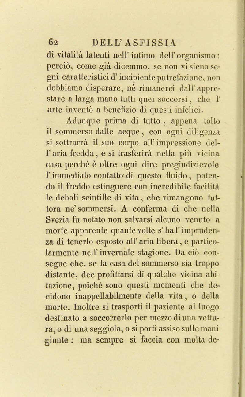 di vilalita latcnti nell’ intimo dell’ organismo: percio, come gia dicemmo, sc non vi sieno sc- gni caralterislici d’ incipiente putrefazionc, non dobbiamo disperare, nc rimanerci dal 1’ appre- stare a larga mano tutti cpiei soccorsi, clic 1’ arte invento a benefizio di qnesli infelici. Adunque prima di tut to , appena lollo il sonnnerso dalle acque, con ogni diligenza si soltrarra il suo corpo all’ impressione del- T aria fredda, e si trasferira nella piu yicina casa perclie e oltre ogni dire pregiudizievole 1’immediato contatto di questo fluido , poten- do il freddo estinguere con incredibile facilita le deboli scintille di vita, che rimangono tut- tora ne’sommersi. A conferma di che nella Svezia fu notato non salvarsi alcuno venuto a morte apparente quante volte s’hal’impruden- za di tenerlo esposto all’ aria libera, e partico- larmente nell’ invernale stagione. Da cid con- segue che, se la casa del sommerso sia troppo distante, dee profittarsi di qualcbe yicina abi- tazione, poiclie sono questi momenti die de- cidono inappellabilmente della vita, o della morte. Inollre si trasporti il paziente al luogo destinato a soccorrerlo per mezzo diuna vettu- ra, o di una seggiola, o si porti assiso sidle mani giunle : ma sempre si faccia con molta dc-