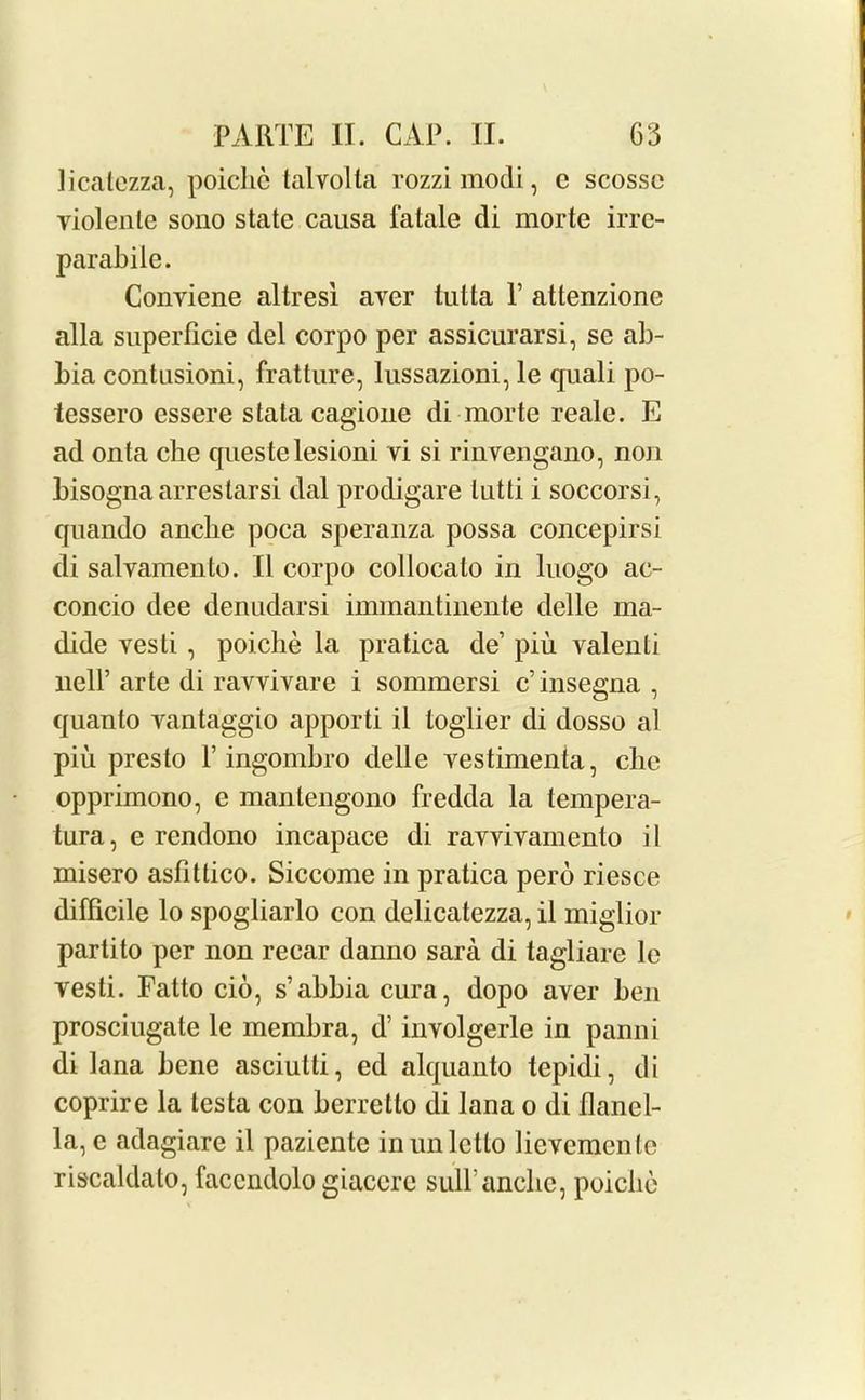 licatezza, poiche talvolla rozzimodi, e scossc violente sono state causa fatale di morte irre- parabile. Conviene altresi aver tutta Y attenzione alia superflcie del corpo per assicurarsi, se ab- bia contusioni, fratture, lussazioni, le quali po- tessero essere stata cagione di morte reale. E ad onta cbe queste lesioni vi si rinvengano, non bisogna arrestarsi dal prodigare lutti i soccorsi, quando ancbe poca speranza possa concepirsi di salvamento. II corpo collocalo in luogo ac- concio dee denudarsi immantinente delle ma- dide vesti , poiche la pratica de’ piu valenti nell’ arte di ravvivare i sommersi c’insegna , quanto vantaggio apporti il loglier di dosso al piu presto Y ingombro delle vestimenta, cbe opprimono, e manlengono fredda la tempera- tura, e rcndono incapace di rayviyamento il misero asfittico. Siccome in pratica pero riesce difficile lo spogliarlo con delicatezza, il miglior partito per non recar danno sara di tagiiare le vesti. Fatto cio, s’abbia cura, dopo aver ben prosciugate le membra, d’ involgerle in panni di lana bene asciutli, ed alquanto tepidi, di coprire la testa con berretto di lana o di flanel- la, c adagiare il pazicnte inunletto lievcmcnlc ris'caldato, faccndolo giaccre sull’ancbe, poiche