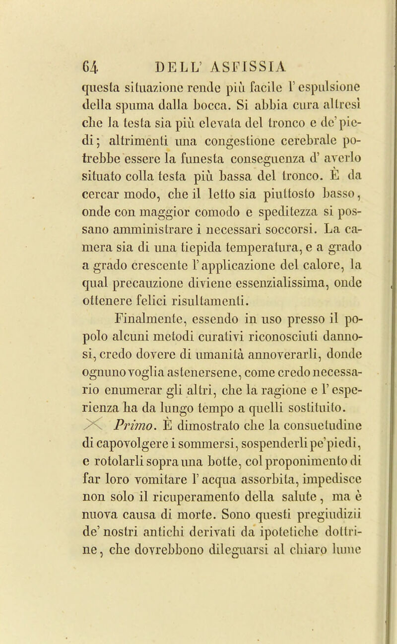 quesla situazionc rende piu facile l’espulsione della spuma dalla bocca. Si abbia cura allresi cbe la testa sia piu elevala del tronco e de’pie- di; altrimenti una congestione cerebrale po- trebbe essere la funesta conseguenza d’ avcrlo situato colla testa piu bassa del tronco. E da cercar modo, cbe il letto sia piuttosto basso, onde con maggior comodo e speditezza si pos- sano amministrare i necessari soccorsi. La ca- mera sia di una tiepida temperatura, e a grado a grado crescente 1’applicazione del calore, la qual precauzione diviene essenzialissima, onde ottenere felici risultamenti. Finalmente, essendo in uso presso il po- polo alcuni metodi curativi riconosciuti danno- si, credo dovere di umanita annoyerarli, donde ognunoYOglia astenersene, come credo necessa- rio enumerar gli altri, die la ragione e 1’ espe- rienza ba da lungo tempo a quelli sostituilo. Primo. E dimostrato cbe la consuetudine di capoyolgere i sommersi, sospenderli pe’piedi, e rotolarli soprauna botte, colproponimento di far loro vomitare Y acqua assorbila, impedisce non solo il ricuperamento della salute , ma e nuova causa di morte. Sono questi pregiudizii de’ nostri antichi derivati da ipotetiche dottri- ne, cbe doyrebbono dileguarsi al cliiaro lume