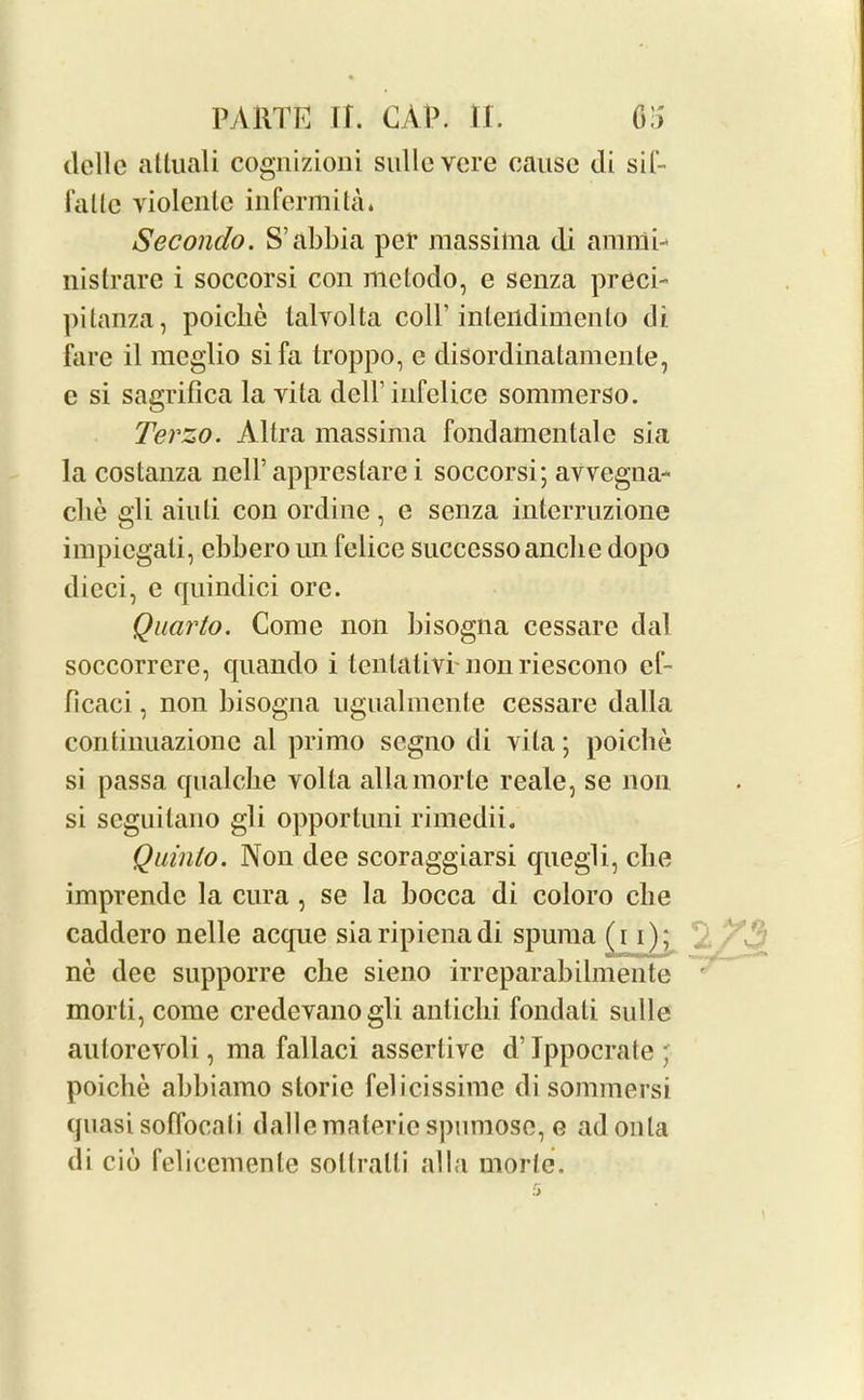 delle atluali cognizioni sullevere cause di sit- fade violenle infermita. Secondo. S’abbia per massilna di anunb nistrare i soccorsi con mclodo, e senza preci- pitanza, poiebe lalvolta colP inteildimento di fare il raeglio si fa troppo, e disordinatamenle, e si sagrifica la vila dell’ infelice sommerso. Terzo. Altra massima fondamentale sia la costanza nell’apprestare i soccorsi; avvegna- che gli aiuli con ordine, e senza interruzione impiegati, ebbero un felice succcssoanclie dopo dicci, e quindici ore. Quarto. Come non bisogna cessare dal soccorrerc, quando i tentative nonriescono ef- ficaci, non bisogna ugualmente cessare dalla continuazionc al primo segno di vita; poiebe si passa qualclie volla allamorte reale, se non si scguilano gli opportuni rimedii. Quinlo. Non dee scoraggiarsi quegli, cbe imprendc la cura , se la bocca di coloro cbe caddero nelle acque siaripienadi spuma (i i); ne dec supporre cbe sieno irreparabilmente morti, come credevanogli antichi fondati sidle autorcvoli, ma fallaci assertive d’lppocrate; poiebe abbiamo slorie felicissime di sommersi quasi soffocati dalle materie spumose, g ad onla di cid felicemente sollralli alia morte.