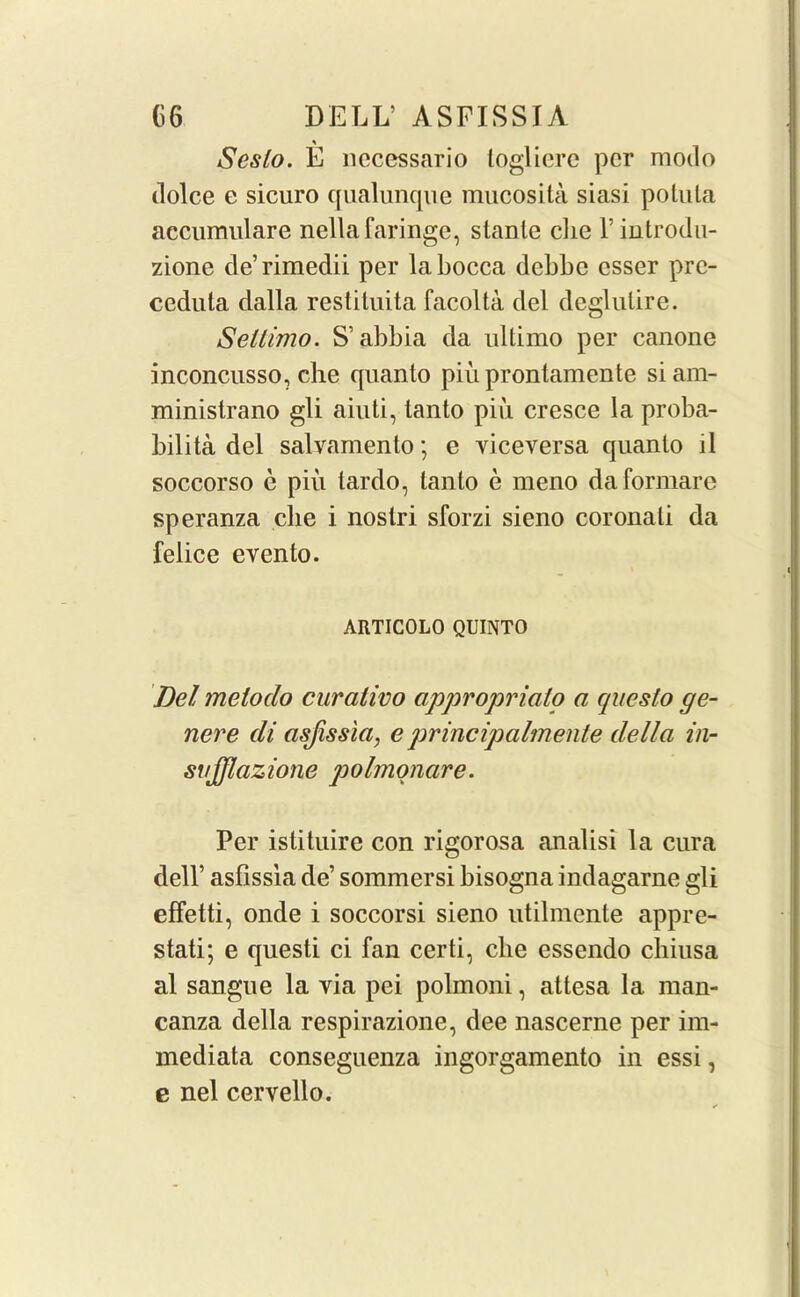 % Seslo. E nccessario loglicre per modo tlolce e sicuro qualunque mucosita siasi potuta accumulare nellafaringc, slanle che l’introdu- zione de’rimedii per labocca debbe csser pre- ceduta dalla restituita facolta del deglulire. Sellimo. S’abbia da ultimo per canone inconcusso, die quanto piu prontamente si am- ministrano gli aiuti, tanto piii cresce la proba- bility del salvamento; e viceversa quanto ll soccorso e piu tardo, tanto e meno daformare speranza die i nostri sforzi sieno coronati da felice evento. ARTICOLO QUINTO Del metodo curativo appropriate* a qaesto ge- nere tli asjissla, e principalmente della in- sujfflazione polmonare. Per istituire con rigorosa analisi la cura dell’ asfissia de’ sommersi bisogna indagarne gli effetti, onde i soccorsi sieno utilmente appre- stati; e questi ci fan certi, die essendo chiusa al sangue la via pei polmoni, attesa la man- canza della respirazione, dee nascerne per im- mediata conseguenza ingorgamento in essi, e nel cervello.