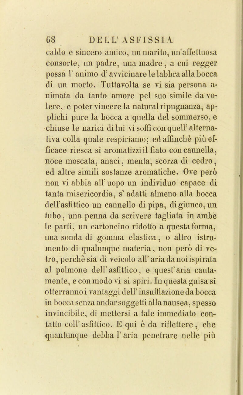 caldo o sinccro amico, un marito, un’affeUuosa consorte, un padre, una madre, a cui regger possa T animo d’ avvicinare lelabbra alia bocca di un morlo. Tuttavolta se vi sia persona a- nimata da tanto amore pel suo simile da vo- lere, e potervincere la natural ripugnanza, ap- pliclii pure la bocca a quella del sommerso, e cbiuse le narici di lui yi soffi con quell’ alterna- tiva colla quale respiriamo; edaffinche piuef- ficace riesca si aromatizziil fiato concannella, noce moscata, anaci, menta, scorza di cedro, ed altre simili sostanze aromatiche. Ove pero non vi abbia all’ uopo un individuo capace di tanta misericordia, s’ adalti almeno alia bocca dell’asfittico un cannello di pipa, digiunco,un tubo, una penna da scrivere tagliata in ambe le parti, un cartoncino ridolto a questa forma, una sonda di gomma elastica, o altro islru- mento di qualunque materia, non perb di ve- tro, perchesia di veicolo aH’ariadanoiispirata al polmone dell’asfittico, e quest’aria cauta- mente, e con modo vi si spiri. In questa guisa si otterrannoi vantaggi dell’ insufflazione da bocca in bocca senza andarsoggetti alia nausea, spesso invincibile, di mettersi a tale immediato con- tatlo coll’asfittico. E qui e da rifleHere , die quantunque debba f aria penetrare nelle piu