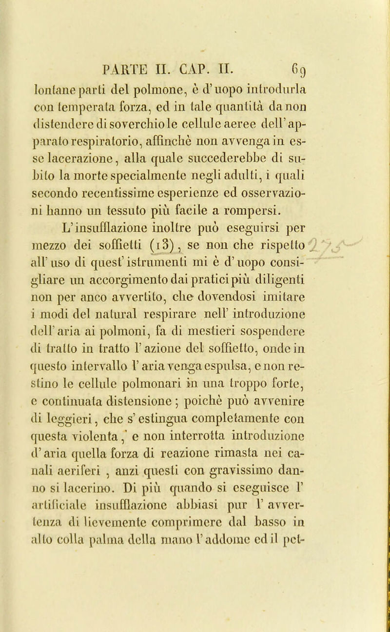 Iontane parti del polmonc, e d’uopo introdurla con temperata forza, ed in tale quanlita da non distendere disoverchiole celluleaeree dell’ap- paralorespiratorio, affinclie non avvengain es- se lacerazione, alia quale succederebbe di su- bilo la morte specialmcnle negli adulti, i quali secondo recentissimc cspericnze ed osserrazio- ni banno un tessuto piu facile a rompersi. L’insufllazione inoltre puo eseguirsi per mezzo dei soffietti (i3), se non che rispelto all'uso di quest’istrumenti mi e d’uopo consi- gliare un accorgimento dai praticipiu diligenti non per anco avvertito, che dovendosi imitare i modi del natural respirare nelf introduzione dell’aria ai polmoni, fa di mestieri sospendere di tralto in tralto V azione del soffietto, onde in questo inlervallo Y ariavengaespulsa, enonre- slino le cellule polmonari in una troppo forte, e continuata distensione ; poiche puo avvenire di lcggieri, che s’estingua completamente con questa yiolentae non interrotta introduzione d’aria quella forza di reazione rimasta nei ca- nali aeriferi , anzi questi con gravissimo dan- no si lacerino. Di piu quando si cseguisce F artiticiale insufflazionc abbiasi pur 1’ avver- tenza di lievcinente comprimcrc dal basso in alto colla palma della mano l’addome cdil pel-