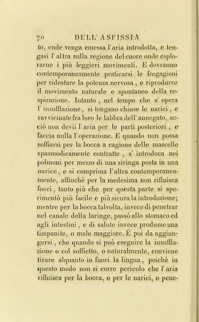 to, onde venga emessa Faria introdolla, c len- gasi Faltra sulla regione delcuore onde esplo- rarne i piu leggieri movimenti. E dovranno contemporaneamente praticarsi le fregagioni per ridestare la potenza nervosa , e riprodurre il movimento naturale e spontaneo della re- spirazione. Intanto , nel tempo die s’ opera 1 insufflazione, si tengano chiuse le narici, e ravvicinate fra loro le labbra delF annegato, ac- cio non devii Faria per le parti posteriori , e faccia nulla Foperazione. E quando non possa soffiarsi per la bocca a cagione delle mascelle spasmodicamente conlratte , s’ introduca nei polmoni per mezzo di una siringa posta in una narice, e si comprima F allra contemporanea- menle, affinche per la medesima non rilluisca fuori, tanto piu die per questa parte si spe- rimenlo piu facile c piu sicurala introduzione; mentre per la bocca talvolta, invecedi penetrar nel canale della laringe, passo alio stomaco ed agli intestini, e di salute invece produsseuna timpanite, o male maggiore. E poi da agginn- gersi, die quando si puo csegnire la insuflla- zione o col softiello, o naturalmcnte, conviene tirare alquanto in fuori la lingua, poiclie in qncslo modo non si corrc pericolo clic F aria rilluisca per la bocca7 o per lc narici, o penc-