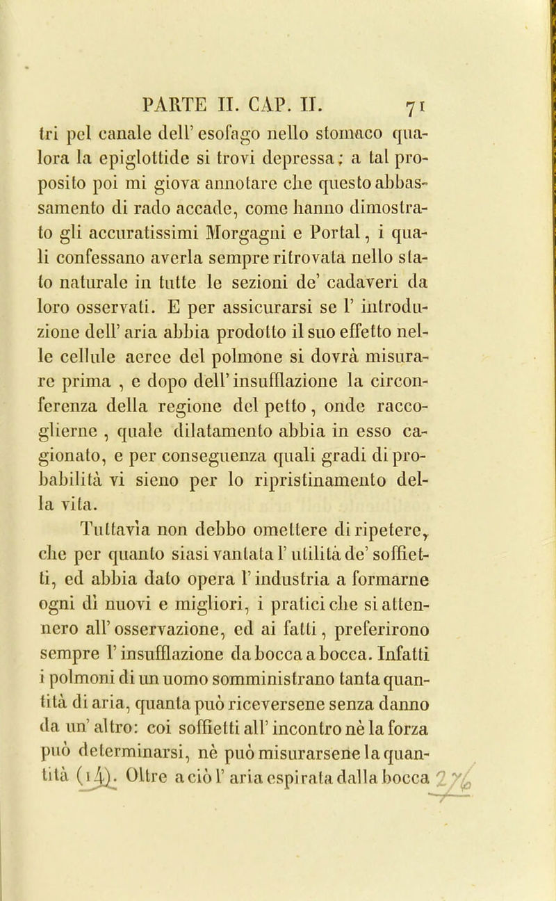 tri pel canale dell’ csofago nello stomaco qua- lora la epiglottide si trovi depressa; a tal pro- posito poi mi giova anno tare clie ques to abbas- samento di rado accade, come hanno dimoslra- to gli accnratissimi Morgagni e Portal, i qua- li confessano averla sempre ritrovata nello sla- lo naturale in tntte le sezioni dc’ cadaveri da loro osservati. E per assicurarsi se P introdu- zione dell’ aria abbia prodotto il suo effetto nel- le cellnle aerce del polmone si dovra misura- re prima , e dopo dell’ insufflazione la circon- ferenza della regione del petto, onde racco- glierne , quale dilatamento abbia in esso ca- gionato, e per consegnenza quali gradi di pro- bability vi sieno per lo ripristinamento del- la vita. TuMaria non debbo omellere diripeterey clie per quanto siasi vanlata Y utilitade’ soffiet- ti, ed abbia dato opera Pindustria a formarne ogni di nuoyi e migliori, i praticiclie siatten- nero all’ osservazione, ed ai fatti, preferirono sempre V insufflazione daboccaabocca. Infatti i polmoni di un uomo somministrano tanta quan- tita di aria, quanta pub riceversene senza danno da un’ altro: coi soffietti all’ incontro ne la forza puo determinarsi, ne puomisurarsenelaquan- tita (14)^ Oltre a cio 1’ aria espi rata dalla bocca