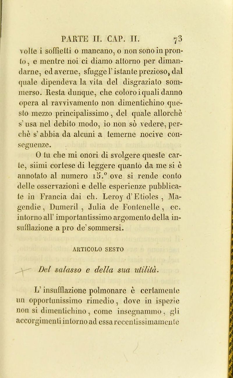 volte i soJIielli 0 mancano, o non sono in pron- to , c mentre noi ci diaino altorno per diman- darne, edaverne, sfuggerislanlepreziosOjdal quale dipendeva la vita del disgraziato som- nierso. Resta dunque, die coloro i quali danno opera al ravvivamenlo non dimentichino que- sto mezzo prindpalissimo , del quale allorcbe s’usa nel debito modo, io non so vedere, per- che s’ abbia da alcuni a lemerne nocive con- seguenze. 0 tu die mi onori di svolgere queste car- te, siimi cortese di leggere quanto da me si e annotato al numero i5.° ove si rende con to delle osscrvazioni e delle esperienze pubblica- te in Francia dai ch. Leroy d’ Etioles , Ma- gcndie, Dumeril , Julia de Fontenelle , ec. intorno all’ importantissimo argomento della in- sulllazione a pro de’sommersi. ARTICOLO SESTO Del salasso e della sua utilita. L’ insufllazionc polmonarc e certamenle un opportunissimo rimedio, dove in ispezie non si dimenlichino, come insegnammo, gli accorgimcnli intorno ad essarccenlissimamente