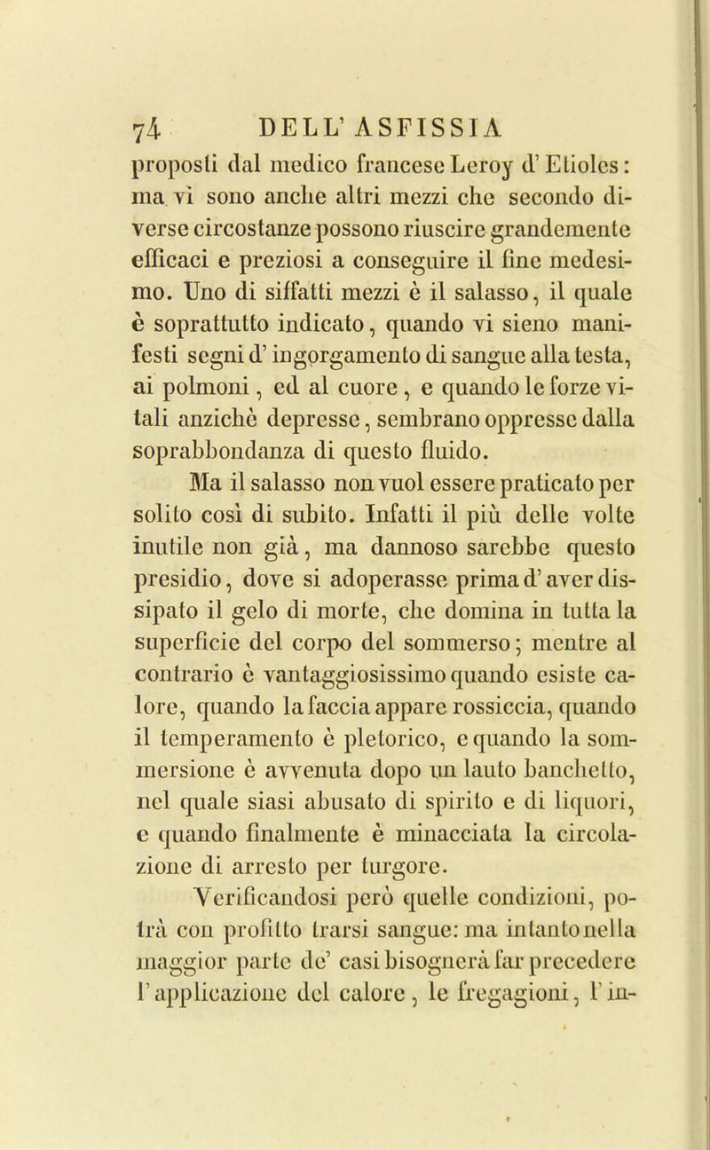 proposli dal medico francese Leroy d’ Eliolcs: ma vi sono anclie allri mezzi che secondo di- verse circostanze possono riuscire grandemente efficaci e preziosi a conseguire il fine medesi- mo. Uno di siffatti mezzi e il salasso, il quale e soprattutto indicato, quando vi sieno mani- festi segni d’ ingorgamento di sangue alia testa, ai polmoni, cd al cuore , e quando le forze vi- tali anziche depresse, sembrano oppresse dalla soprabbondanza di questo fluido. Ma il salasso non vuol essere praticato per solito cosi di subito. Infatti il piu delie volte inutile non gia, ma dannoso sarebbe questo presidio, dove si adoperasse prima d’ aver dis- sipato il gelo di morte, cbe domina in tutta la superflcie del corpo del sommerso; mentre al contrario c vantaggiosissimo quando esiste ca- lore, quando lafaccia appare rossiccia, quando il temperamento e pletorico, e quando la som- mersione e avvenuta dopo nn lauto banchcllo, ncl quale siasi abusalo di spirito e di liquori, e quando finalmente e minacciata la circola- zione di arresto per turgore. Verificandosi perb quelle condizioni, po- tra con profilto trarsi sangue: ma intantonella maggior parte de’ casi bisognerafar precedere 1’ applicazionc del calore, le fregagioni, l’in-