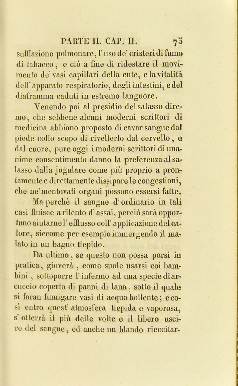 sufllazione polmonare, V uso de’ cristeridi fumo di labacco, e cio a fine di ridestare il movi- mento de’vasi capillari della cute, elavitalita dell’apparato respiratorio, degliintestini, edel diaframma caduti in estremo languore. Venendo poi al presidio delsalasso dire- mo, die sebbene alcuni moderni scrittori di medicina abbiano proposto di cavar sangue dal piede collo scopo di riyellerlo dal cervello, e dal cuore, pureoggi i moderni scrittori diuna- nime consentimento danno la preferenza al sa- lasso dalla jugulare come piit proprio a pron- tamcnle e direttamente dissipate le congestioni, cbe ne’mentovati organi possono essersi fatte. Ma percbe il sangue d’ ordinario in tali casi fluisce arilento d’assai, percio sara oppor- tuno aiutarnel’ efflusso coll’ applicazione del ca- lore, siccome per esempioimmergendo il ma- lalo in un bagno tiepido. Da ultimo, se cpiesto non possa porsi in pratica, giovera , come suolc usarsi coi bam- bini , soltoporre rinfermo ad una specie diar- cuccio coperto di pamii di lana, sotto il quale si faran fumigare yasi di acquabollente; c co- si cntro quest’ atmosfcra tiepida e yaporosa, s’ ollcrra il piu delle volte c il libero usci- rc del sangue, cd ancbe un blando ricccilar-