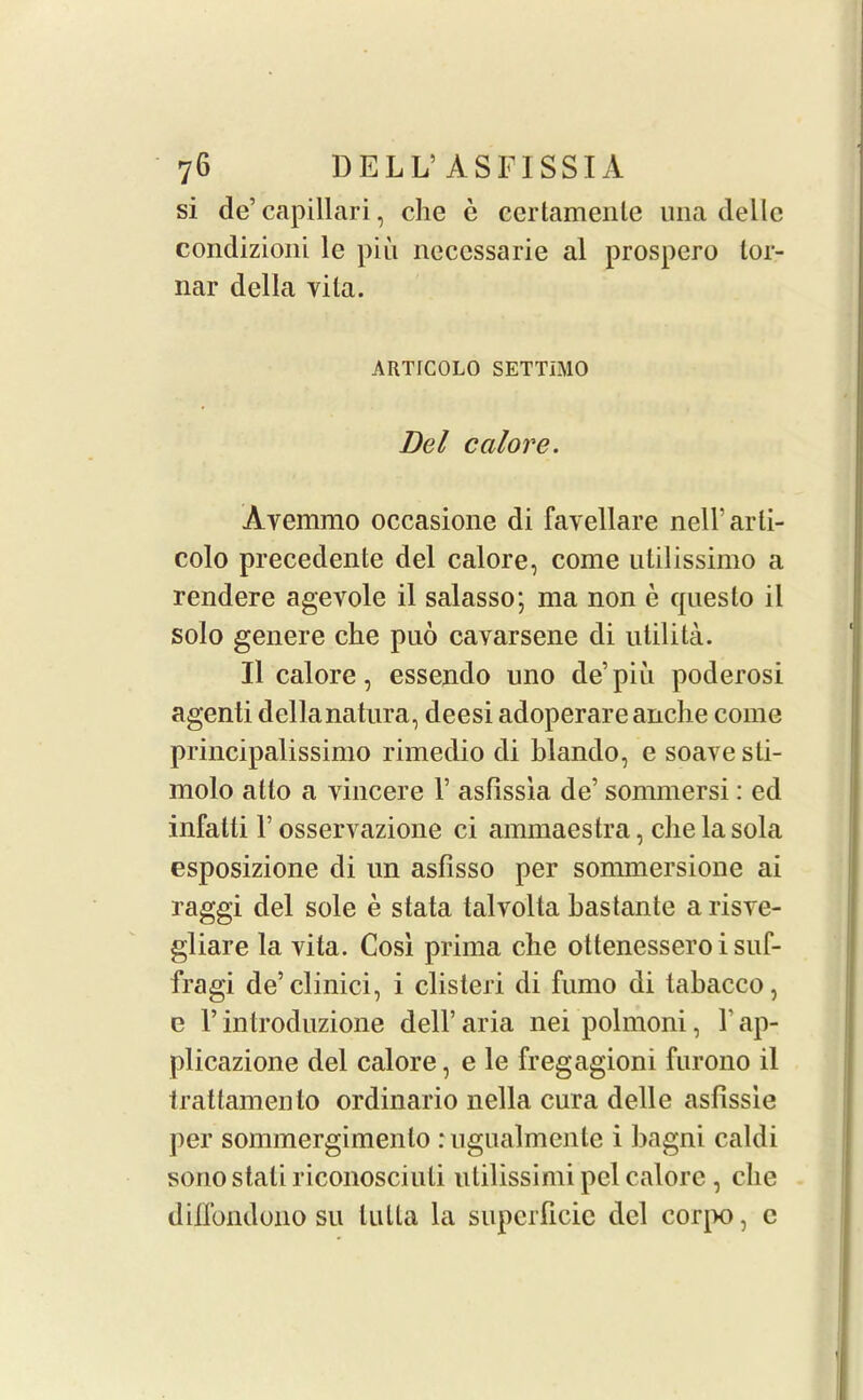 si de’capillari, che e eertamente una delle condizioni lc piu necessarie al prospero lor- nar della vita. ARTICOLO SETTIMO Del calore. Avemmo occasione di favellare nell’arti- colo precedente del calore, come utilissimo a rendere agevole il salasso; ma non e questo il solo genere che puo cavarsene di utilita. Il calore, essendo uno de’piu poderosi agenti dellanatura, deesi adoperare anche come principalissimo rimedio di blando, e soave sli- molo atlo a vincere 1’ asfissia de’ sommersi: ed infalti 1’ osservazione ci ammaestra, che la sola esposizione di un asfisso per sommersione ai raggi del sole e stata talvolta hastante arisve- gliare la vita. Cosi prima che ottenessero i suf- fragi de’clinici, i clisteri di fumo di tahacco, e 1’ introduzione dell’ aria nei polmoni, 1' ap- plicazione del calore, e le fregagioni furono il trattamento ordinario nella cura delle asfissie per sommergimenlo rugualmente i hagni caldi sono stali riconosciuli utilissimi pel calore , che dillbndono su lulta la superficie del cor^K), c