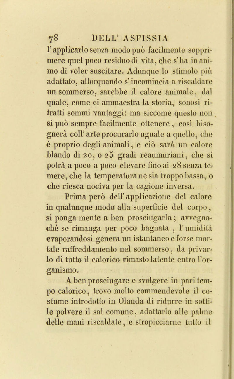 F applicarlo senza modopuo facilmentc soppri- mere quel poco residuodi vita, clie s’ha in am- mo di voler suscitare. Adunque lo stimolo pin adattato, allorquando s’incomincia a riscaldare un sommerso, sarebbe il calore animale, dal quale, come ci ammaestra la storia, sonosi ri- tratti sommi vantaggi: ma siccome queslo non, si puo sempre facilmenle ottenere , cosi biso- gnera coll’arte procurarlo uguale a quello, cbc e proprio degli animali, e cio sara un calore blando di 20, o 2 5 gradi reaumuriani, clie si potra a poco a poco elevare lino ai 28 senza te- mere, clie la temperaturane sia troppo bassa, o che riesca nociva per la cagione inversa. Prima pero dell’applicazione del calore in qualunque modo alia superficie del corpo, si ponga mente a ben prosciugarla ; avvegna- cbe se rimanga per poco bagnata , F umidita evaporandosi genera un istanlaneo e forse mor- tale raffreddamento niel sommerso, da privar- lo di tutto il calorico rimasto latente enlro For- ganismo. A ben prosciugare e svolgere in pari tem- po calorico, trovo molto commendevole il co- stume introdotlo in Olanda di ridurre in solli- le polvere il sal comune, adattarlo allc palme delle mani riscaldalc, c slropicciarne tutto il