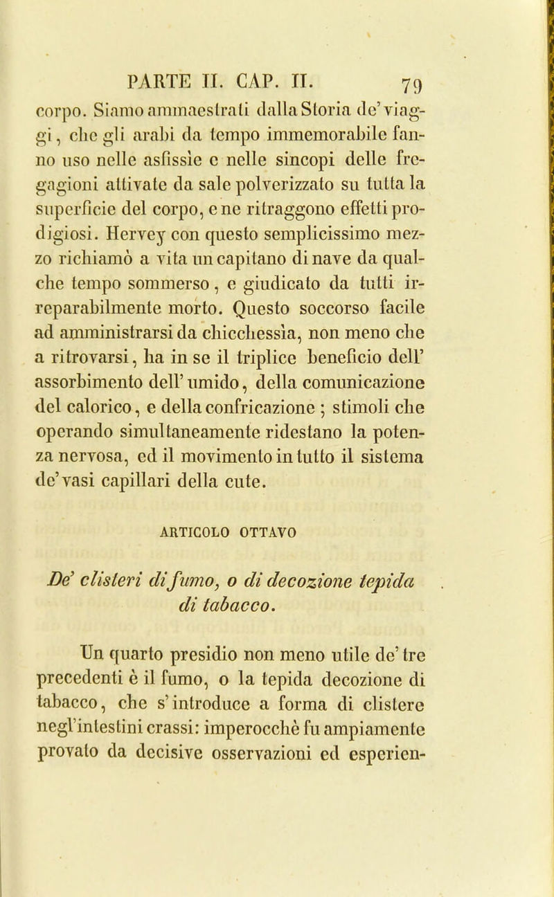 corpo. Siamoaminaeslrali dallaSloria dc’viag- gi, che gli arabi da tempo immemorabile fan- no nso nolle asfissie c nolle sincopi delle fre- gagioni altivatc da sale polverizzato su tuttala snperficie del corpo, cne ritraggono effettipro- digiosi. Hervey con questo semplicissimo mez- zo richiamo a vita on capitano di nave da qual- che tempo sommerso, e giudicato da tutti ir- rcparabilmente morto. Questo soccorso facile ad amministrarsi da chicchessia, non meno che a ritrovarsi, ha in se il triplice beneficio dell’ assorbimento dell’ umido, della comunicazione del calorico, e della confricazionc ; stimoli clie operando simultaneamente ridestano la poten- za nervosa, edil movimento in lulto il sislema de’vasi capillari della cute. ARTICOLO OTTAVO Be clisleri difumo, o di decozione tepidci di labacco. Un quarto presidio non meno utile de’ tre precedenti e il fumo, o la tepida decozione di tabacco, che s’introduce a forma di clistere negVinleslini crassi: imperocche fu ampiamentc provalo da decisive osservazioni ed esperien-