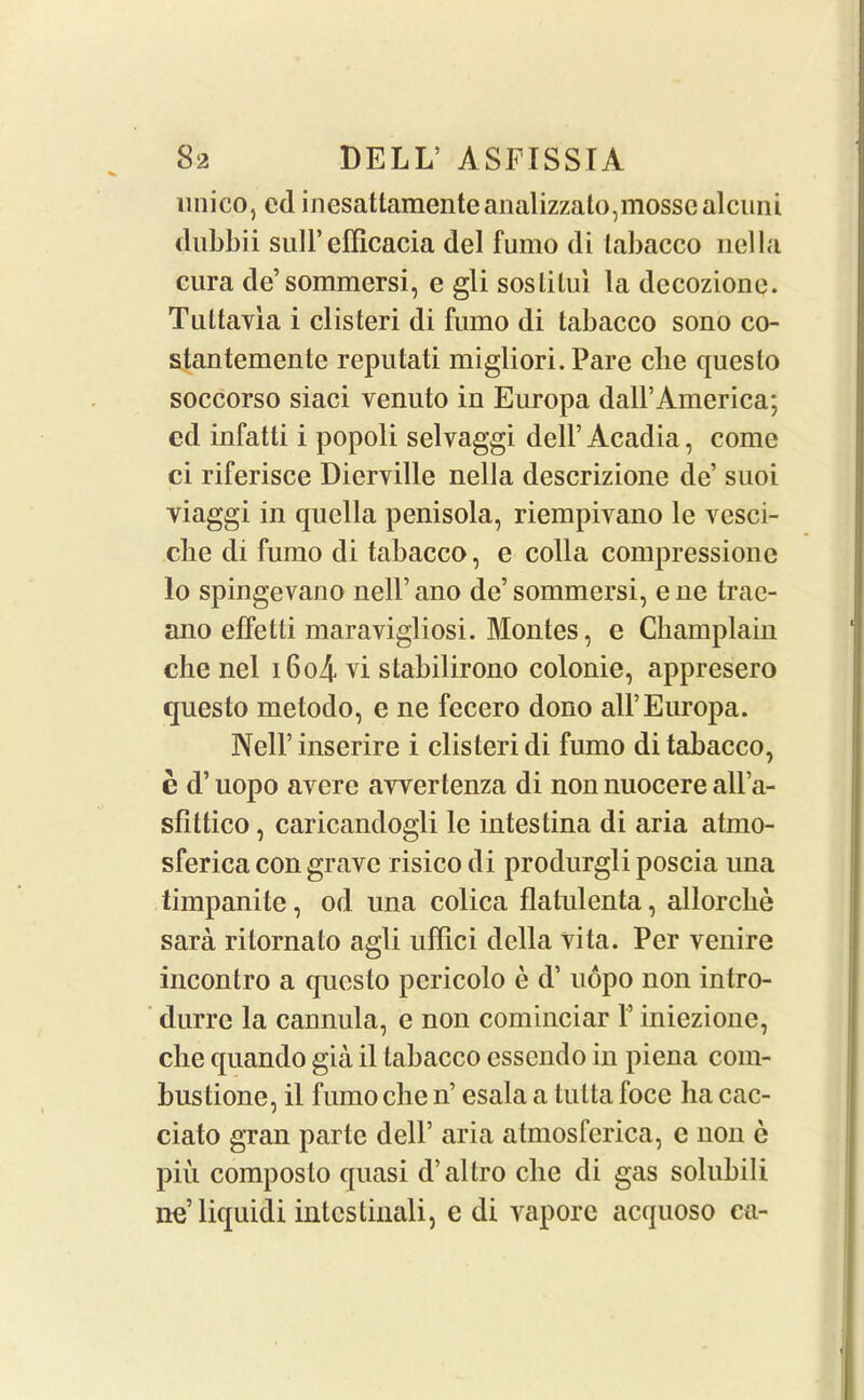 unico, ed inesattamenteanalizzato,mossealcuni dubbii sull’efficacia del fumo di labacco nella cura de’sommersi, e gli soslilui la dccozione. Tultavia i clisteri di fumo di tabacco sono co- stantemente reputati migliori. Pare clie questo soccorso siaci venuto in Europa dall’America; ed infatti i popoli selvaggi dell’ Acadia, come ci riferisce Dierville nella descrizione de suoi viaggi in quella penisola, riempivano le vesci- cbe di fumo di tabacco, e colla compressione lo spingevano nell’ano de’sommersi, ene trae- ano effetti maravigliosi. Montes, e Champlain che nel i6o4 vi stabilirono colonie, appresero questo metodo, e ne fecero dono all’Europa. Nell’ inserire i clisteri di fumo di tabacco, e d’ uopo averc awertenza di non nuocere all’a- sfittico, caricandogli le intestina di aria atrno- sferica con grave risico di produrgli poscia una timpanitc, od una colica flatulenta, allorche sara rilornalo agli uffici della vita. Per venire inconlro a questo pcricolo e d’ uopo non intro- duce la cannula, e non cominciar V iniezione, clie quando gia il tabacco esscndo in piena com- bustione, il fumo clie n’ esala a tutta foce ha cac- ciato gran parte dell’ aria atmosferica, e non c piu composto quasi d’altro clie di gas solubili ne’liquidi intestinali, e di vaporc acquoso ca-