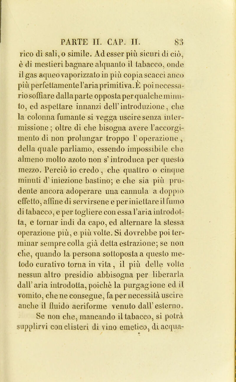 rico di sali,o simile. Ad esser piii sicuri di cio, e di mcslieri bagnare alquanlo il tabacco, onde il gas aqueo vaporizzalo in piu copia scacci anco piu perfettamentelAriaprimitiva.E poi neccssa- riosoffiare dalla parte oppostaperqualchcminu- lo, cd aspeltare innanzi dell’introduzione, eke la colonna fumante si vegga usciresenza mler- missione ; oltre di clie bisogna avere l’accorgi- menlo di non prolungar troppo Foperazione , della quale parliamo, essendo impossible clie almeno molto azolo non s’ introduca per questo mezzo. Percio io credo, clie quatlro o cinque minuti d’ iniezione bastino; e clie sia piu pru- dente ancora adoperare una cannula a doppio efFetto, affine di servirsene e periniettareilfumo di tabacco, e per loglicre con essa l’aria introdot- la, e tornar indi da capo, ed alternare la stessa operazione piu, e piu volte. Si dovrebbe poi ter- minal’ semprecolla gia delta estrazione; se non clie, quando la persona sottopostaa questo me- lodo curativo torna in vita, il piu delle volte nessun altro presidio abbisogna per liberarla dall’aria introdotta, poiclie la purgagione ed il vomito, clie ne conseguc, fa per necessila uscire anche il lluido acriformc venulo dall’eslerno. Se non clie, mancando il tabacco, si potra supplirvi conclisteri di vino emetico, diacqu.a-