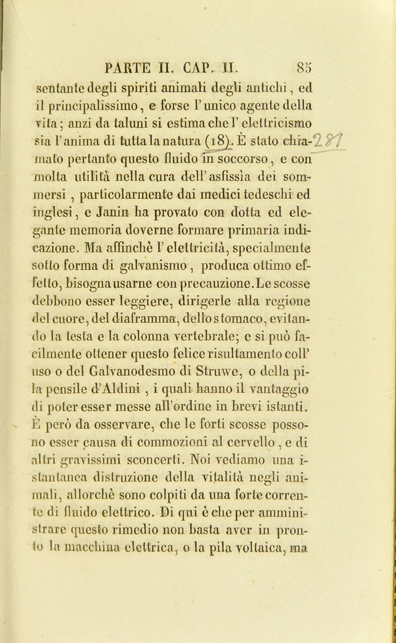 scntante degli spiriti animali degli antichi, ed il principalissimo, e forse Funico agentc della vita; anzi da laluni si estimaclieFeletlricismo sia Fanima di tuttalanatura (18^. E stato chia-tZ ?'! mato pertanto questo fluido in soccorso, e con molla utilita nella cura delFasfissia dei som- jnersi , particolarmente dai medici tedesclii ed inglesi, e Janin ha provato con dotta ed ele- gante mcmoria doverne formare primaria, indi- cazione. Ma affinche F elettricita, specialmente sotto forma di galvanismo, produca ottimo ef- felto, hisognausarne conprecauzione.Lescosse dehbono esser leggiere, dirigerle alia regione del cuore, del diaframma, dello slomaco, evitan- do la testa e la colonna vertebrale; e si puo fa- cilmcnte ottener questo felice risultamenlo colF uso o del Galvanodesmo di Struwe, o della pi- la pensile d’Aldini , i quali hanno il vantaggio di poter esser messe alFordine in brevi istanti. E pero da osservare, clie le forti scosse posso- no esser causa di commozioni al cervello , e di altri gravissimi sconcerti. Noi vediamo una i- stanlanca distruzione della vitalita negli ani- mali, allorche sono colpiti da una forte corren- te di fluido elettrico. Di qui echo per ammini- strarc questo rimedio non basta aver in pron- to la macchina elcUrica7 o la pila vollaica, ma