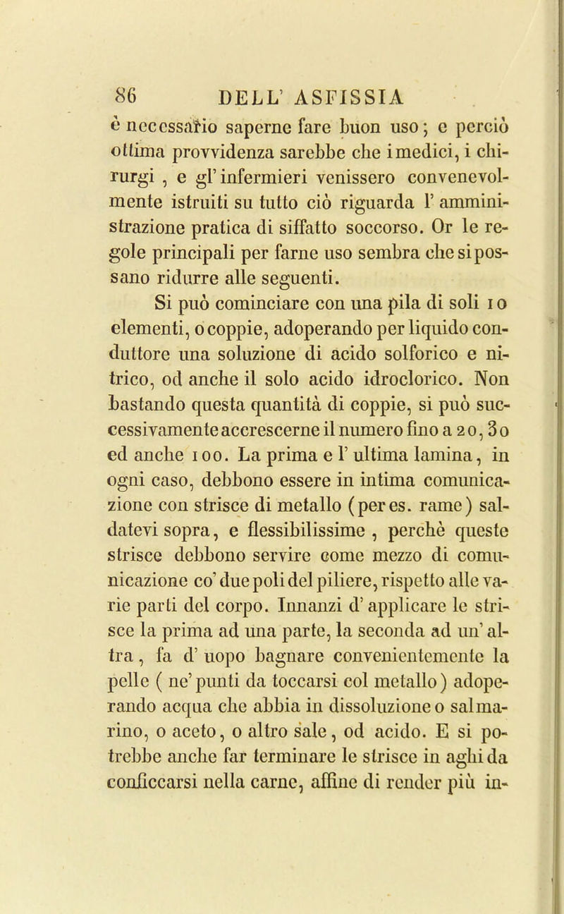 o ncccssatio saperne fare buon uso; c pcrcio otlima provvidenza sarebbe che imedici, i chi- rurgi , e grinfermieri venissero convenevol- mente istruiti su tutto cio riguarda 1’ ammini- strazione pratica di siffatto soccorso. Or le re- gole principali per fame uso sembra ehesipos- sano ridurre alle seguenti. Si puo cominciare con una pila di soli i o dementi, o coppie, adoperando per liquido con- duttore una soluzione di acido solforico e ni- trico, od anche il solo acido idroclorico. Non bastando questa quantita di coppie, si puo suc- cessivamente accrescerne il niunero fino a 2 0,3 0 ed anche 100. La prima e 1’ ultima lamina, in ogni caso, debbono essere in intima comunica- zione con strisce di metallo (peres. rame) sal- datevi sopra, e flessibilissime , perche queste strisce debbono servire come mezzo di cornu- nicazione co’ due poli del piliere, rispctto alle va- rie parti del corpo. Innanzi d’applicare le stri- sce la prima ad una parte, la seconda ad un’ al- tra, fa d’ uopo bagnare conyenicntemcnle la pclle ( ne’punti da toccarsi col metallo) adope- rando acqua che ahhia in dissoluzione 0 salma- rino, 0 aceto, 0 altro sale, od acido. E si po- trehhe anche far terminare le strisce in aglii da conhccarsi nella carnc, affine di render piu in-