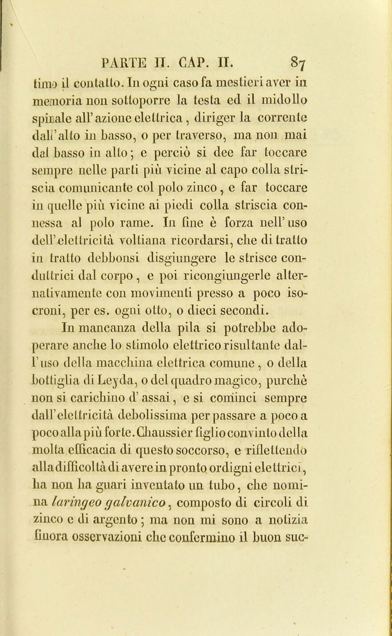 timo il contallo. Inogni casofa racstieriaver in memoria non sotloporre la testa ed il midollo spinale all’azione elcllrica, diriger la corrente dall’alto in basso, o per traverso, ma non mai dal basso in alto; e percio si dee far toccare sempre nclle parti piii vicine al capo colla slri- scia comimicante col polo zinco, e far toccare in quelle pin vicine ai piedi colla striscia con- nessa al polo rame. In fine e forza nelPuso dell’elettricita volliana ricordarsi, cbe di tratto in tratto debbonsi disgiungere le strisce con- duttrici dal corpo , e poi ricongiungerle alter- nativamente con movimenti presso a poco iso- croni, per es. ogni otto, 0 dieci secondi. In mancanza della pila si potrebbe ado- perare anebe lo stimolo elettrico risultante dal- Fuso della maccbina elettrica comune , 0 della bottiglia di Leyda, 0 del quadro magico, purclie non si caricbino d’ assai, e si cominci sempre daU’elcttricita debolissima perpassare a poco a poco alia piu forte. Giaussier figlio convinto della molla cfficacia di questosoccorso, e riflellendo alia difficolta di avere in pronto ordigni elettrici, lia non ha guari inventato un tubo, die nomi- na laringeo galvcmico, composto di circoli di zinco c di argento ; ma non mi sono a nolizia finora osservazioni cbe confcrmino il buon sue-