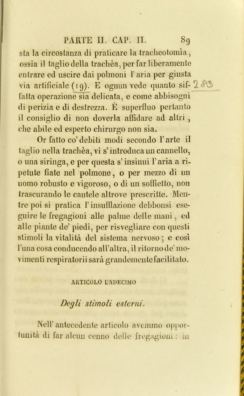 sia la circostanza di praticare la tracheotomia, ossia il laglio della trachea, per far liberamenle enlrare ed uscire dai polmoni l’aria per giusta via artificialc (19). E ognun vede quanto sif- rl fatta operazione sia delicata, e come abbisogni di pcrizia e di deslrezza. E superfluo pertanto il consiglio di non doverla affidare ad altri , die abile ed esperto chirurgo non sia. Or fatto co’ debiti modi secondo P arte il taglio nella trachea, vi s’ introduca un cannello, o una siringa, e per questa s’ insinui l’aria a ri- petute bate nel polmone, o per mezzo di un uomo robusto e vigoroso, o di un soffietto, non trascurando le cautele altrove prescritte. Men- tre poi si pratica F insufflazione debbonsi esc- guire le fregagioni alle palme delle mani, ed alle piante de’ piedi, per risvegliare con qucsti stimoli la vitalita del sistema nervoso; e cosi Puna cosa conducendo all’altra, il ritorno de’ mo- vimenti respiratorii sara grandcmcnlc facilitate. ARTICOLO UiNDEClMO Degli stimoli cslerni. Nell’ antecedente articolo avemmo oppor- tunity di far alcun ccnno delle fregagioni; in