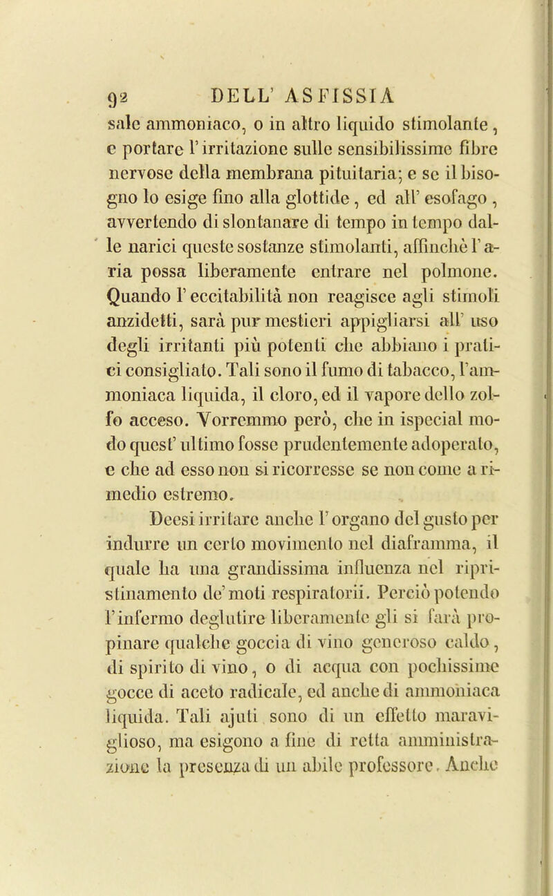 sale ammoniaco, o in al'tro liquido stimolante, c portare l’irritazione sullc sensibilissime fibre nervose della membrana pituitaria; e sc il biso- gno lo esige fino alia glottide , ed all’ esofago , avvertendo dislonlanare di tempo in tempo dal- le narici qncste sostanze stimolanti, affincbel’a- ria possa liberamente entrare nel polmone. Quando F eccitabilita non reagisce agli stimoli anzidetti, sara pur mestieri appigliarsi all nso degli irritanti pin potenti die abbiano i prali- ci consigliato. Tali sono il fumo di tabacco, Fam- moniaca liquida, il eloro, ed il vapore della zol- fo acceso. Yorremmo pero, clic in ispecial mo- do quest’ ultimo fosse prudentemente adoperato, e cbe ad esso non si ricorresse se non come a ri- medio estremo. Deesi irritare anclie F organo del gusto per indurre un certo moyiincnlo nel diaframma, il quale lia una grandissima influenza nel ripri- slinamento de’moti respiralorii. Percibpolendo l’infermo deglutire liberamente gli si fara pro- pinare qualclie goccia di vino goneroso caldo, di spirito di vino, o di acqua con poebissime gocce di ace to radicale, ed anebedi ammoniaca liquida. Tali ajuti sono di un cflello maravi- glioso, ma esigono a fine di relta amminislra- zione la presenza di un abile professore. Anclie