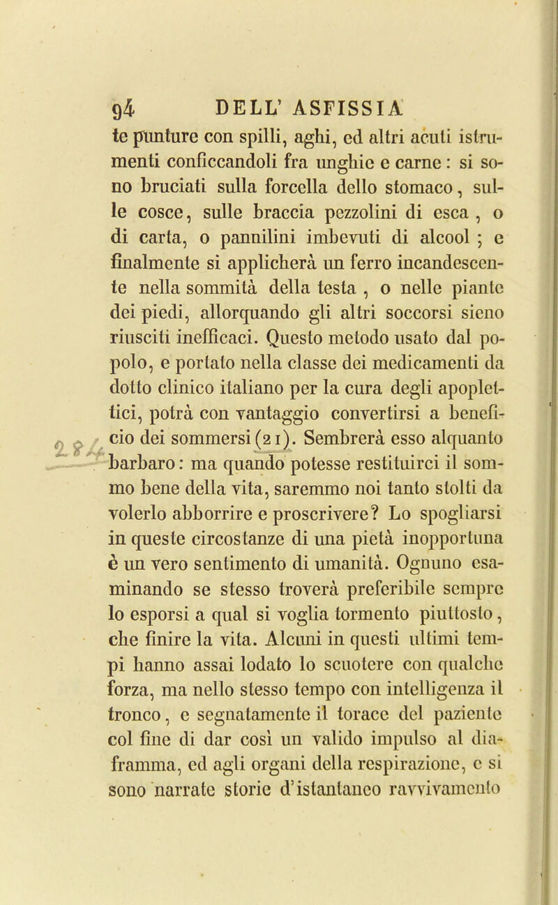 te punture con spilli, aghi, cd altri aculi istru- menti conflccandoli fra ungliic e carne : si so- no bruciati sulla forcclla dcllo stomaco, sid- le cosce, sulle braccia pezzolini di esca , o di carta, o pannilini imbevuti di alcool ; c finalmente si applicliera un ferro incandescen- te nella sommita della testa , o nelle piantc dei piedi, allorquando gli altri soccorsi sieno riusciti inefficaci. Questo metodo usato dal po- polo, e portato nella classe dei medicamenti da dolto clinico italiano per la cura degli apoplet- tici, potra con vantaggio convertirsi a benefi- cio dei sommersi (21). Sembrera esso alquanto barbaro: ma quando potesse restituirci il som- mo bene della vita, saremmo noi tanto stolti da volerlo abborrire e proscrivere? Lo spogliarsi in queste circostanze di una pieta inopportuna £ un vero sentimento di umanita. Ognuno csa- minando se stesso trovera preferibile semprc lo esporsi a qual si voglia tormento piultoslo, cbe finire la vita. Alcimi in questi ultimi tem- pi hanno assai lodato lo scuotere con qualclic forza, ma nello stesso tempo con intelligenza il tronco, c segnatamcnte il toracc del paziente col fine di dar cosi un valido impulso al dia- framma, ed agli organi della respirazione, c si sono narrate storic d’istanlanco rayvivamento