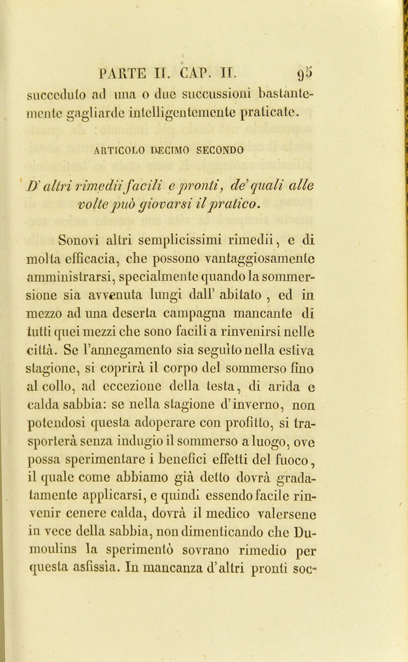 I PARTE IT. CAP. II. (j'j succcdulo acl una o due succussioni bastante- menlc gagliarde intelligentemente pralicate. ARTIGOLO UECTMO SECONDO IX altri rimediifacili e pronti, de’qucili cille volte pud giovarsi ilpratico. Sonovi altri semplicissimi rimedii, e di mol la efficacia, che possono vantaggiosamenle amministrarsi, specialmente quando la sommer- sione sia avvenuta lungi dalP abitato , ed in mezzo ad una deserta campagna mancante di tutti quei mezzi che sono facili a rinvenirsi nelle cilia. Se l’amiegamento sia segullonella estiva slagione, si coprira il corpo del sommerso fino al collo, ad cccezione della testa, di arida e calda sabbia: se nella stagione d’inverno, non potcndosi questa adopcrare con profitto, si tra- sportera senza indugio il sommerso a luogo, ove possa spcrimentare i benefici elfctti del fuoco, il quale come abbiamo gia detto dovra grada- tamcnte applicarsi, e quindi essendo facile rin- venir cencre calda, dovra il medico valerscnc iu vece della sabbia, non dimenticando che Du- moulins la sperimento sovrano rimcdio per questa asfissia. In mancanza d’altri pronli soc-
