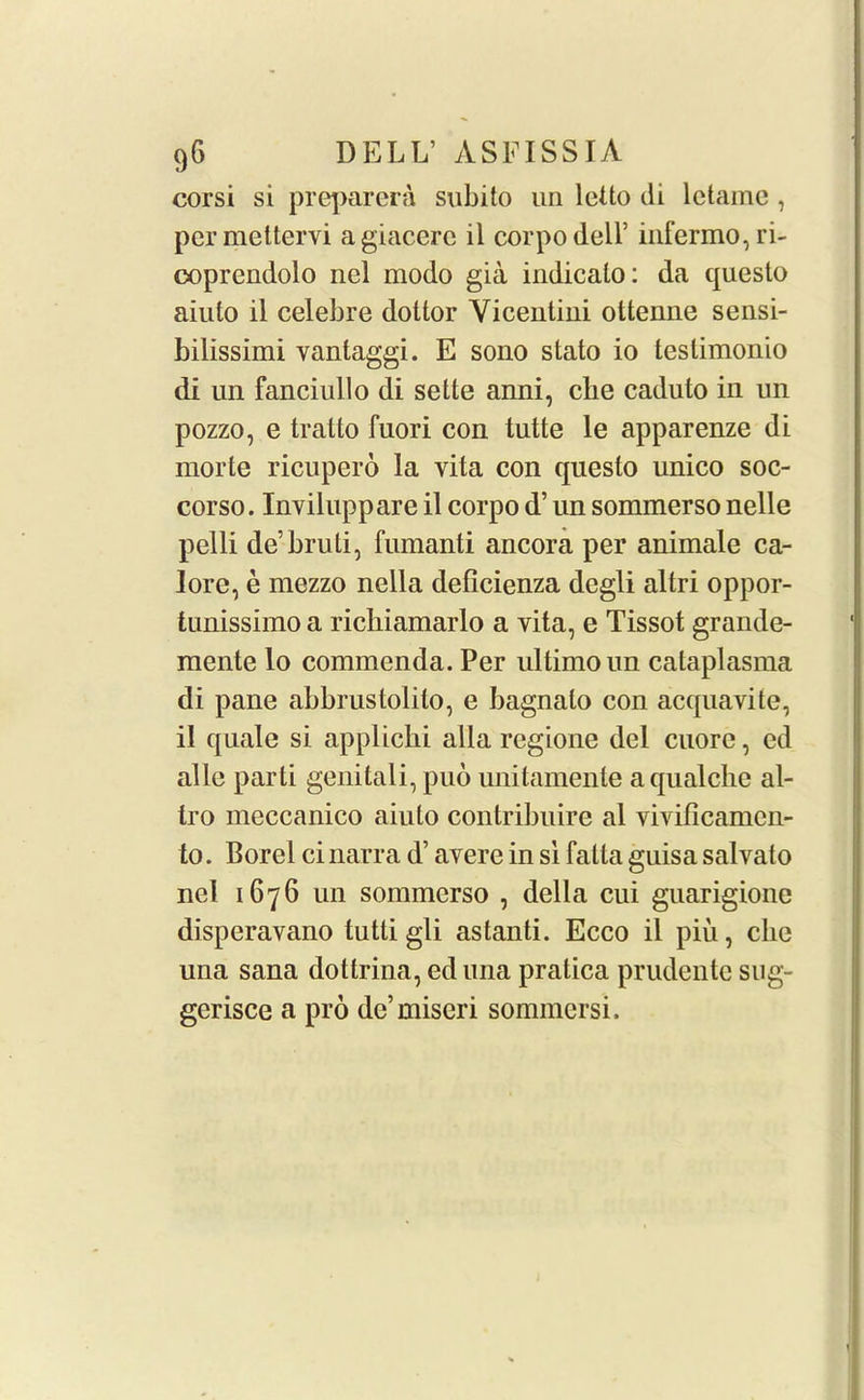 corsi si preparera subito un letto di lctame , permettervi agiacerc il corpodell’ infermo, ri- ooprendolo nel modo gia indicalo: da questo aiuto il celebre dottor Yicentini ottenne sensi- bilissimi vantaggi. E sono stato io teslimonio di un fanciullo di sette anni, che caduto in un pozzo, e tratto fuori con tutte le apparenze di morte ricupero la vita con questo unico soc- corso. Inviluppare il corpo d’ un sommerso nelle pelli de’bruti, fumanti ancora per animale ca- Iore, e mezzo nella deficienza degli altri oppor- tunissimo a richiamarlo a vita, e Tissot grande- mente lo commenda. Per ultimo un cataplasma di pane abbrustolilo, e bagnalo con acquavite, il quale si applichi alia regione del cuore, cd alle parti genitali, puo miitamente a qualche al- tro meccanico aiuto contribuire al vivificamcn- to. Borel ci narra d’ avere in si fatta guisa salvato nel 1676 un sommerso , della cui guarigione disperavano tutti gli astanti. Ecco il piu, clic una sana dottrina, ed una pratica prudente sug- gerisce a pro de’miseri sommersi.