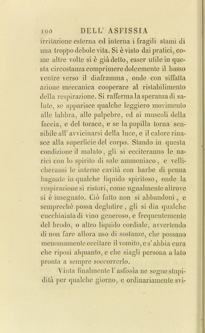 irritazione esterna ed interna i fragili stand di uiia trop'po debole vita. Si evisto daipratici, co- me altre yolte si e giadetto, esser utile in que- sta circostanzacomprimere dolcemcnle il basso ventre verso il diaframma, onde con siffatla azione meccanica cooperare al ristabilimento della respirazione. Si raffermala speranzadi sa- lute, se apparisce qualche leggiero movimento alle labbra, alle palpebre, ed ai muscoli della faccia, e del torace, e se lapupilla torna sen- sibile all’ avvicinarsi della luce, e il calore rina- sce alia superPicie del corpo. Stando in questa condizione il malato, gli si ecciteran.no le na- rici con lo spirito di sale ammoniaco , e velli- clieransi lc interne cavita con barbe di pemia bagnate in qualclie liquido spiritoso, onde la respirazione si ristori, come ugualmente allrove si e insegnato. Cio fat to non si abbandoni, e scmpreche possa deglutire , gli si dia qualclie cuccbiaiata di vino generoso, e frequentemente del brodo, o altro liquido cordiale, avvertendo di non fare allora uso di soslanze, clic possano menomamente cccitare il vomito, e s’ abbia cura cbe riposi alquanto, c die siagli persona a lato pronta a sempre soccorrcrlo. Yinta finalmente Fasbissiane segue stupi- dita per qualclie giorno, c ordinariamente svi-