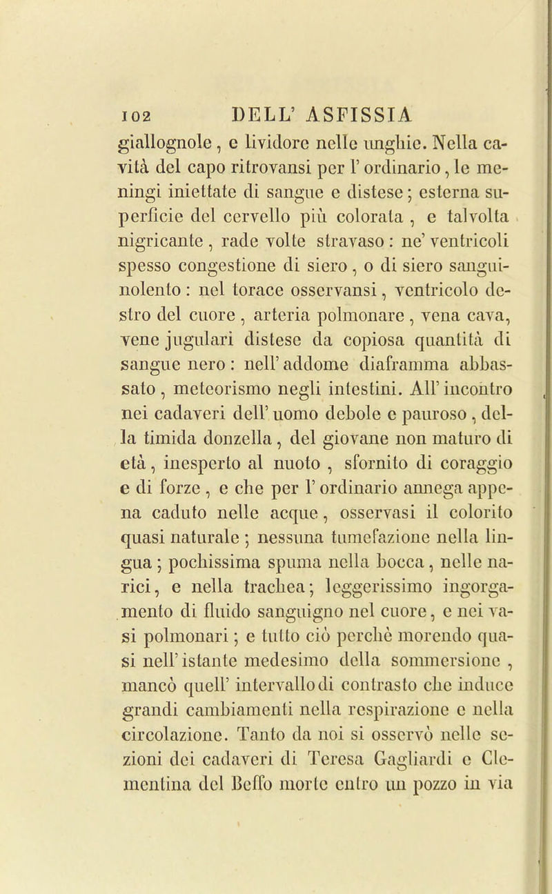 giallognole , c lividorc nolle ungliic. Nella ca- vila del capo ritrovansi per 1’ ordinario, le me- ningi iniettate di sangue e distese; esterna su- perficie del cervello piu colorala , e talvolla nigricante , rade volte stravaso : ne’ ventricoli spesso congestione di siero, o di siero sangui- nolento: nel torace osservansi, Yentricolo dc- slro del cuore , arteria polmonare , yena cava, vene jugulari distese da copiosa quantita di sangue nero: nell’ addome diaframma abbas- sato , meteorismo negli intestini. All’incontro nei cadayeri dell’ uomo debole e pauroso , del- la timida donzella, del giovane non maturo di eta, inesperto al nuoto , sfornito di coraggio e di forze , e che per V ordinario annega appe- na caduto nolle acque, osservasi il colorito quasi naturale ; nessuna tumefazione nella lin- gua ; pochissima spuma nella bocca, nelle na- rici, e nella trachea; leggerissimo ingorga- menlo di fluido sanguigno nel cuore, e nei va- si polmonari; e tutto cib pcrche morendo qua- si nell’istante medesimo della sonnnersionc , manco quell’ intervallodi contrasto ebe induce grandi cambiamenti nella respirazione e nella circolazionc. Tanto da noi si osservb nelle se- zioni dei cadaveri di Teresa Gagliardi c Cle- mentina del Bcffo morlc cnlro un pozzo in via
