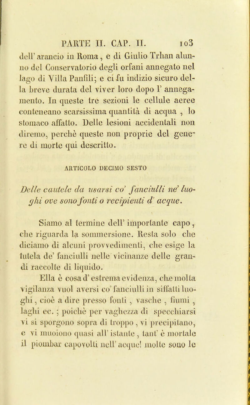 dclP arancio in Roma, e cli Giulio Trhan alun- 110 del Conservalorio degli orfani annegato nel lago di Villa Panfili; e ci Til indizio sicuro del- la lireve durata del viver loro dopo P annega- mento. In queste tre sezioni le cellule aeree conteneano scarsissima quantita di accpia , lo stomaco affalto. Belle lesioni accidentali non diremo, perclie cpieste non proprie del gene re di morlc qui descritto. ARTICOLO DECIMO SEST0 Della cautele cla nsarsi col fancmlli nd luo- cjhi ove sono fonti o recipienti d[ acque. Siamo al termine dell’ importante capo, die riguarda la sommcrsionc. Res la solo die diciamo di alcuni provvedimenti, clie esige la iutela de’ fanciulli nelle vicinanze delle gran- di raccolle di liquido. Ella e cosad’estremacvidenza, chemolla vigilanza vuol avcrsi co’fanciulli in siffaltiluo- ghi, cioe a dire presso fonti , vasclie , fiunii , laglii ec. ; poiclie per vaghezza di speccbiarsi vi si sporgono sopra di troppo, vi precipitano, e vi rnuoiono quasi all’ islaule , tanf e mortale il piombar capovolti ncll’acque! moltc sono lc