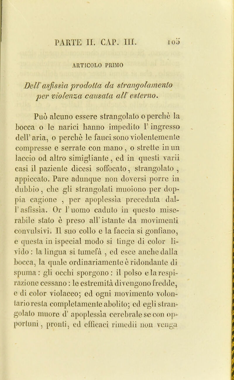 • a> ARTICOLO PRIMO Dell'asjissia prodotta da strangolamento per violenza causata all' esterm. Puo alcuno essere strangolalo operche la bocca o le narici hanno impedito 1’ ingresso dell’aria, o perclie le fauci sono yiolentemente compressc e serrate con mano, o strette inun laccio od altro simigliante, ed in questi yarii casi il paziente dicesi soffocato, strangolalo , appiecato. Pare adunque non doyersi porrc in dubbio, clie gli strangolali muoiono per dop- pia cagione , per apoplessia preceduta dal- l’asfissia. Or ruomo caduto in questo misc- rabile stato e preso all’istante da moyimenti conynlsivi; II suo collo e la faccia si gonfiano, e qucsla in ispecial modo si tinge di color li- yido : la lingua si tumefa , cd esce anclic dalla bocca, la quale ordinariamente e ridondante di spuma : gli ocelli sporgono : il polso elarespi- razionc cessano: le cstremita divcngono fredde, e di color violacco; cd ogni moyimento volon- lariorcsla complclamcntc abolilo; cd eglistran- golalo muorc d’ apoplessia cercbrale se con op- port uni, pronli, cd cfficaci riincdii non venga