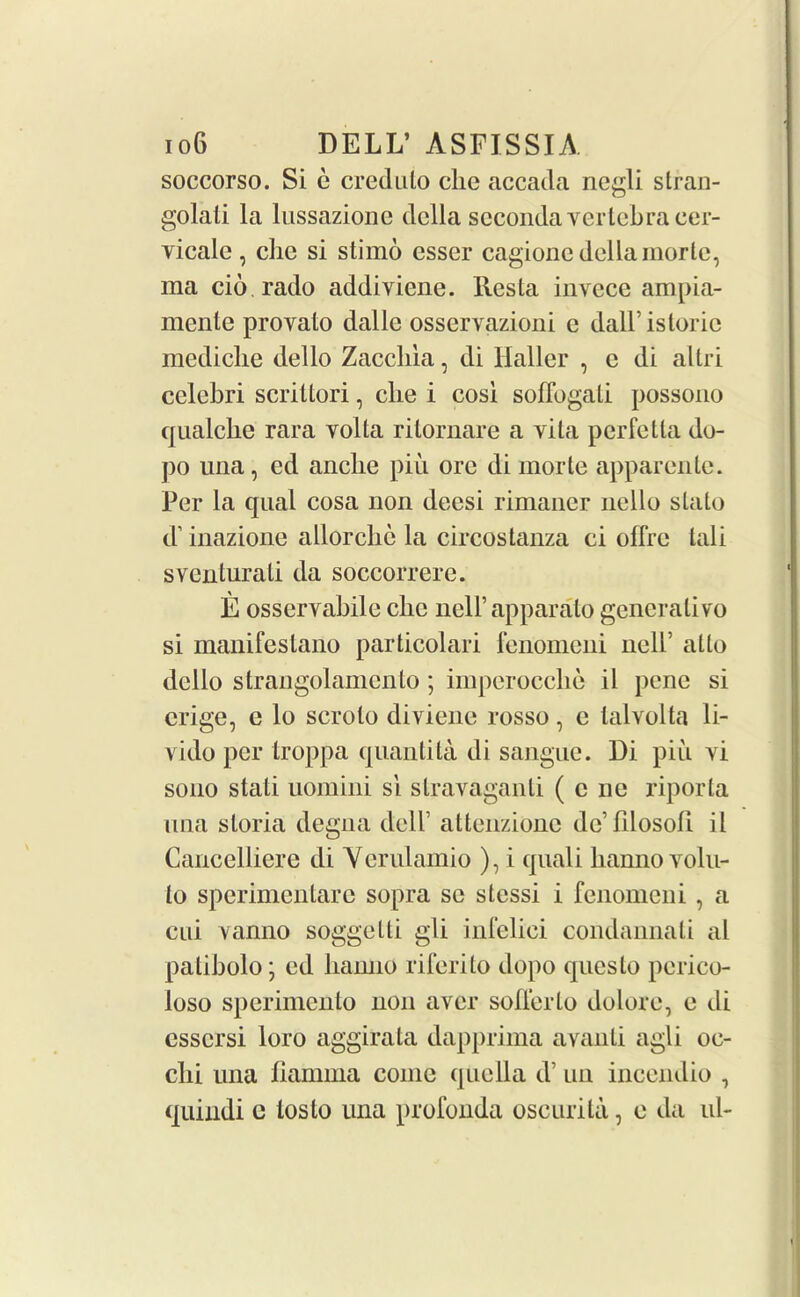 soccorso. Si e credulo die accacla negli stran- golali la lussazione della secondavertebra cer- vicale , clic si stimo esser cagionc della mortc, ma cio.rado addiviene. Resta invece ampia- mente provato dalle osservazioni c dall’istoric mediche dello Zaccliia, di Haller , e di altri celebri scriltori, che i cosi soffogali possono qualche rara volta rilornare a vila perfetla do- po una, ed anclie piu ore di morte apparente. Per la qual cosa non decsi rimaner nello slato d’ inazione allorcbc la circostanza ei offre tali sventurati da soccorrere. E osservabile clic nell’apparato generative si manifeslano particolari fenomeni nell’ atlo dello strangolamcnto ; imperocclie il pene si erige, e lo scrolo diviene rosso, c lalvolta li- yido per troppa quantita di sangue. Di piu yi sono stati uomini si stravaganti ( c lie riporta una sloria degna dell’ attenzionc dc’filosofi. il Cancel!iere di Ycrulamio ), i quali banno volu- to sperimentare sopra se stessi i fenomeni , a cui vanno soggelti gli infelici condannali al patibolo; ed banno riferito dopo questo perico- loso sperimento non aver sober to dolore, e di essersi loro aggirata dapprima avanti agli oc- elli una fiannna come quella d’ un incendio , quindi c toslo una profonda oscurila, e da ul-