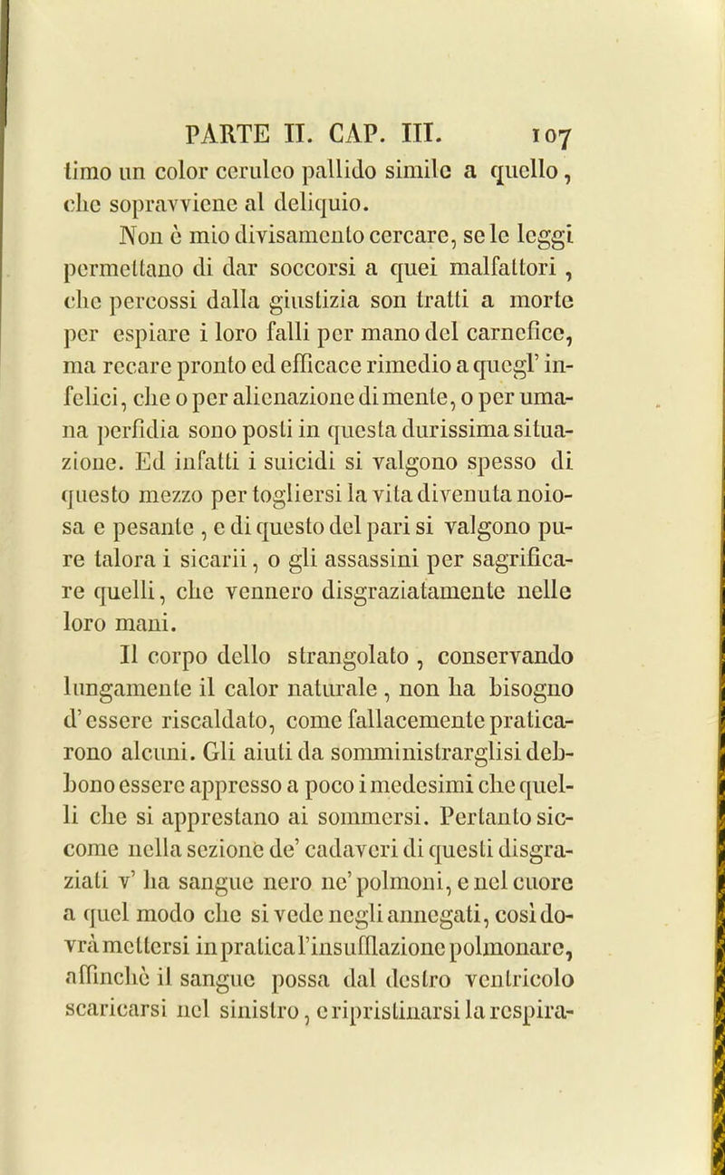 timo un color cerulco pallido simile a qucllo, clic sopravvicnc al deliquio. Non e miodivisamcnloccrcare, sele leggi permettano di dar soccorsi a quei malfattori , die percossi dalla giustizia son tratti a morte per espiare i loro falli per mano del carncfice, ma recare pronto cd efficace rimedio a qucgT in- felici, die 0 per alienazionedimente, 0 per uma- 11a perfidia sonoposti in questa durissima situa- zione. Ed infatti i suicidi si yalgono spesso di questo mezzo per togliersila vita divenuta noio- sa e pesantc , e di questo del pari si valgono pu- re talora i sicarii, 0 gli assassini per sagrifica- re quelli, clic vennero disgraziatamente nelle loro mani. II corpo dello strangolato , conservando lungamente il calor naturale , non lia bisogno d’essere riscaldato, come fallacementc pratica- rono alcuni. Gli aiutida somministrarglisi deb- bono esserc appresso a poco imedesimi die quel- li die si apprestano ai sommersi. Perlanto sic- come nella sezione de’ cadaveri di questi disgra- ziali v’ lia sangue nero nc’polmoni, cnclcuore a quel modo clic si vedcncgliannegati, cosido- yramcllcrsi inpraticarinsufllazione polmonarc, adinclie il sangue possa dal deslro vcnlricolo scaricarsi ncl sinistro, eripristinarsilarespira-
