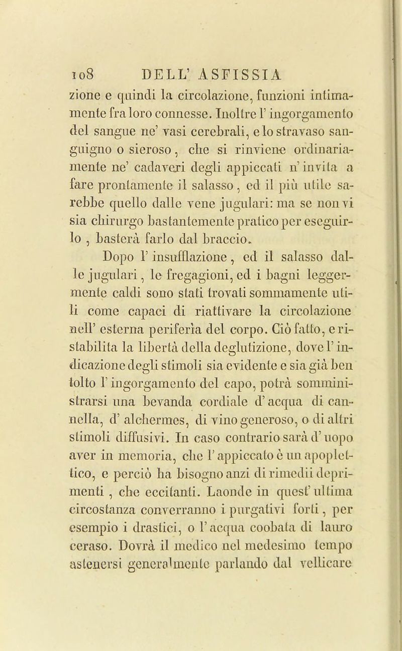 zione e quindi la circolazionc, funzioni inlima- mente fra loro connesse. Inoltre 1’ ingorgamento del sangue nc’ yasi ccrebrali, elostravaso san- guigno o sieroso, die si rinvicne ordinaria- mente lie’ cadavexi degli appiccati n invita a fare pronlamente il salasso, ed il piii ulile sa- rebbe quello dalle yene jugulari: rna sc nonyi sia cliirurgo bastantemente pratico per eseguir- 10 , bastera farlo dal braccio. Dopo 1’ insufflazione, ed il salasso dal- le jugulari, le frcgagioni, ed i bagni legger- meute caldi sono stati Iroyati sommamente uti- 11 come capaci di riattivare la circolazionc nell’ esterna periferia del corpo. Ciofatto, eri- stabilita la liberta della deglutizione, doyel’in- dicazione degli stimoli sia cvidente e sia gia ben iolto T ingorgamento del capo, potra sommini- strarsi una bevanda cordiale d’ acqna di can- nclla, d’ alcbermes, di vinogcneroso, o di altri stimoli diffusivi. In caso contrario sara d’uopo aver in memoria, clic l’appiccatoe unapoplel- tico, e percio ha bisogno anzi di rimedii depri- menti , che eccilanti. Laondc in quest’ultima circostanza convcrranno i purgativi forti, per esempio i drastici, o l’acqua coobata di lauro ceraso. Dovra il medico nel mcdcsimo tempo