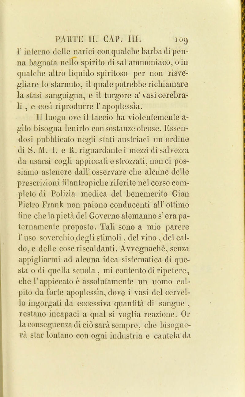 P interne dellc narici con qualclic barbadi pen- 11a bagnata nello spirito disal ammoniaco, oin qualche altro liquido spiritoso per non risve- gliare lo starnuto, il quale potrebbe richiamare la stasi sanguigna, e il turgore a’ vasi cerebra- li , e cosi riprodurre P apoplessla. 11 luogo oye il laccio ba violentcmcnle a- glto bisogna lenirlo consostanze oleosc. Essen- dosi pubblicato negli stati austriaci un ordine di S. M. I. e R. riguardante i mezzi di salvezza da usarsi cogli appiccaliestrozzati,nonci pos- siamo astenere dall’ osservare cbe alcune dellc prescrizioni filantropicke riferite nel corso com- plelo di Polizia medica del beneraerito Gian Pietro Frank non paiono conducenti all’ oltirno fine cbe la pieta del Governo alemanno s’ era pa- ternamente proposto. Tali sono a mio parere 1 uso soverebio degli stimoli, del vino , del cal- do, e dellc coseriscaldanti. Avvegnache, senza appigliarmi ad alcuna idea sistematica di que- sla 0 di quella scuola , mi contento di ripeterc, che P appiccato e assolutamente un uomo col- pito da forte apoplessla, dove i vasi del ccrvcl- lo ingorgati da eccessiva quantita di sanguc , restano incapaci a qual si voglia reazione. Or laconscguenzadicio sarasempre, cbe bisogne- ra star lontano con ogni industria c cautela da